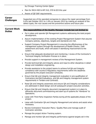 by Chicago Training Center-Qatar
 Plan for IRCA HSE & API 510, 570 & 653 this year
 Aware of QP SAP requirements
Career
Challenges
Supported one of the operated companies to reduce the repair percentage from
6.4% last October 2011 to 1.6% on January 2012 by making an analysis of the
defect types, the rout causes and the preventive actions and future plan.
Current Work
Duties
The responsibilities of the Quality Manager include but not limited to:
 Put in place and operate QA Management systems addressing the total project
development.
 Assure implementation of the existing Project Management System that assures
Company policies, objectives, targets and standards are met.
 Support Company Project Management in ensuring the effectiveness of the
management system through the development of Health Checks / Self-
assessment and Audit, which will assist in identifying improvement to the
system.
 Ensure that adequate development and monitoring / review of the Contractor’s
Technical Integrity Verification Process is in place.
 Provide support in management reviews of the Management System.
 Provide technical QA and Integrity advice and input to other disciplines in detail
design and installation engineering.
 Provide assistance to the project teams to achieve full QA and Integrity
compliance with country's Regulatory requirements within the deadlines
governed by the project execution schedules.
 Ensure that QA and integrity management evaluation in pre-qualification of
Contractors and Bid Evaluations, and QA and Integrity management system
requirements in Tenders and Contracts.
 Raise QA and Integrity awareness and ensure QA and Integrity considerations
are addressed in detail design and all subsequent project execution activities.
 Ensure that QA and Integrity document management system is in place to
efficiently document commissioning and start-up of systems for ‘Handover’ to
Operations.
 Liaise with Third Party Inspection Parties during all the applicable phases of the
project.
 Liaise with Contractor QA and Integrity Management and advice and assist when
necessary.
 Review Contractors’ Execution Plans / Quality Plans and manage audit of
Contractor activities.
 Manage the project Action Tracking system.
 Manage and monitor QA and Integrity performance against targets set in the
 