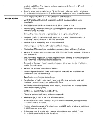 project Audit Plan. This includes capture, tracking and closeout of QA and
Integrity related issues.
 Provide active support & technical QA and Integrity advice to project site teams,
including site visits to monitor & audit Contractors QA and Integrity performance
Other Duties
 Preparing Quality Plan, Inspection/Test Plan and Procedures.
 Verify that all quality control, inspection and test procedures have been
approved.
 Plan, coordinate and supervise the inspection activities at site.
 Review QA/QC documentation control/management systems till handover to
commissioning activities.
 Conducting internal audits as per schedule of the project quality plan.
 Checking newly received and stock materials to ensure compliance with the
Company’s specifications and relevant standards.
 Prepare WPS & witnessing WPS qualification tests.
 Witnessing and verification of welder qualification tests.
 Monitoring of fit-up/welding works to ensure compliance with specifications.
 Verify that the required NDT and tests have been carried out and that the results
are acceptable.
 Ensure welding inspection, surface preparation and painting & coating inspection
are performed and the results are acceptable.
 Conducting thorough visual inspection including dimension checks of critical or
major dimensions and
 Verifies the Red-line Marked Up drawings.
 Witnessing of hydrostatic tests, reinstatement tests and the like to ensure
compliance with the Company’s
 Specifications and relevant standards.
 Coordination of radiographic work requirement for any particular task and
verifying the interpretation of radiographic films.
 All other necessary inspections, tests, checks, reviews and the like required to
meet the Company Quality
 Control and Quality Assurance objectives.
 Attend progress meetings as and when required.
 Review of QAQC part of the final documentations.
 Maintain inspection files and logs; prepare inspection reports, correspondence
and other written materials.
 Monitor all safety aspects of the inspection and NDT works onsite and participate
in HSE program at job site.
 Fully conversant & familiar with most of International Standards & Codes
including but not limited to the followings:
 