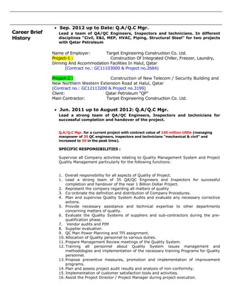 Career Brief
History
 Sep. 2012 up to Date: Q.A/Q.C Mgr.
Lead a team of QA/QC Engineers, Inspectors and technicians. In different
disciplines “Civil, E&I, MEP, HVAC, Piping, Structural Steel” for two projects
with Qatar Petroleum
Name of Employer: Target Engineering Construction Co. Ltd.
Project-1 : Construction Of Integrated Chiller, Freezer, Laundry,
Dinning And Accommodation Facilities In Halul, Qatar
(Contract no.: GC11103000 & Project no.2684)
Project-2 : Construction of New Telecom / Security Building and
New Northern Western Extension Road at Halul, Qatar
(Contract no.: GC12113200 & Project no.3199)
Client: Qatar Petroleum “QP”
Main Contractor: Target Engineering Construction Co. Ltd.
 Jun. 2011 up to August 2012: Q.A/Q.C Mgr.
Lead a strong team of QA/QC Engineers, Inspectors and technicians for
successful completion and handover of the project.
Q.A/Q.C Mgr. for a current project with contract value of 150 million USDs (managing
manpower of 35 QC engineers, inspectors and technicians "mechanical & civil" and
increased to 55 in the peak time).
SPECIFIC RESPONSIBILITIES :
Supervise all Company activities relating to Quality Management System and Project
Quality Management particularly for the following functions:
1. Overall responsibility for all aspects of Quality of Project.
1. Lead a strong team of 35 QA/QC Engineers and Inspectors for successful
completion and handover of the near 1 Billion Dollar Project.
2. Represent the company regarding all matters of quality
3. Co-ordinate the definition and distribution of Company Procedures.
4. Plan and supervise Quality System Audits and evaluate any necessary corrective
actions.
5. Provide necessary assistance and technical expertise to other departments
concerning matters of quality.
6. Evaluate the Quality Systems of suppliers and sub-contractors during the pre-
qualification phase.
7. Vendor audits and PIM
8. Supplier evaluation
9. QC Man Power Planning and TPI assignment.
10. Allocation of Quality personnel to various duties.
11. Prepare Management Review meetings of the Quality System.
12. Training all personnel about Quality System issues management and
methodologies and implementation of the necessary training Programs for Quality
personnel.
13. Propose preventive measures, promotion and implementation of improvement
programs.
14. Plan and assess project audit results and analysis of non-conformity.
15. Implementation of customer satisfaction tools and activities.
16. Assist the Project Director / Project Manager during project execution.
 
