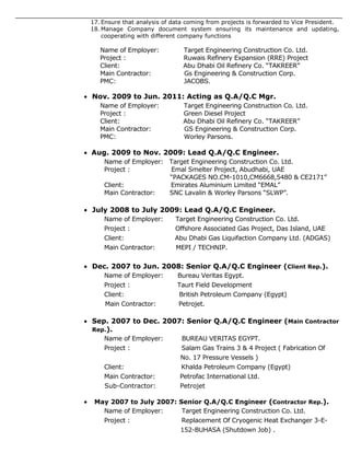 17. Ensure that analysis of data coming from projects is forwarded to Vice President.
18. Manage Company document system ensuring its maintenance and updating,
cooperating with different company functions
Name of Employer: Target Engineering Construction Co. Ltd.
Project : Ruwais Refinery Expansion (RRE) Project
Client: Abu Dhabi Oil Refinery Co. “TAKREER”
Main Contractor: Gs Engineering & Construction Corp.
PMC: JACOBS.
 Nov. 2009 to Jun. 2011: Acting as Q.A/Q.C Mgr.
Name of Employer: Target Engineering Construction Co. Ltd.
Project : Green Diesel Project
Client: Abu Dhabi Oil Refinery Co. “TAKREER”
Main Contractor: GS Engineering & Construction Corp.
PMC: Worley Parsons.
 Aug. 2009 to Nov. 2009: Lead Q.A/Q.C Engineer.
Name of Employer: Target Engineering Construction Co. Ltd.
Project : Emal Smelter Project, Abudhabi, UAE
“PACKAGES NO.CM-1010,CM6668,5480 & CE2171”
Client: Emirates Aluminium Limited “EMAL”
Main Contractor: SNC Lavalin & Worley Parsons “SLWP”.
 July 2008 to July 2009: Lead Q.A/Q.C Engineer.
Name of Employer: Target Engineering Construction Co. Ltd.
Project : Offshore Associated Gas Project, Das Island, UAE
Client: Abu Dhabi Gas Liquifaction Company Ltd. (ADGAS)
Main Contractor: MEPI / TECHNIP.
 Dec. 2007 to Jun. 2008: Senior Q.A/Q.C Engineer (Client Rep.).
Name of Employer: Bureau Veritas Egypt.
Project : Taurt Field Development
Client: British Petroleum Company (Egypt)
Main Contractor: Petrojet.
 Sep. 2007 to Dec. 2007: Senior Q.A/Q.C Engineer (Main Contractor
Rep.).
Name of Employer: BUREAU VERITAS EGYPT.
Project : Salam Gas Trains 3 & 4 Project ( Fabrication Of
No. 17 Pressure Vessels )
Client: Khalda Petroleum Company (Egypt)
Main Contractor: Petrofac International Ltd.
Sub-Contractor: Petrojet
 May 2007 to July 2007: Senior Q.A/Q.C Engineer (Contractor Rep.).
Name of Employer: Target Engineering Construction Co. Ltd.
Project : Replacement Of Cryogenic Heat Exchanger 3-E-
152-BUHASA (Shutdown Job) .
 