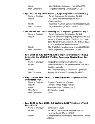 Client: Abu Dhabi Gas Industries Limited (GASCO).
Main Contractor: Target Engineering Construction Co. Ltd.
 Apr. 2007 to May 2007: Senior Q.A/Q.C Engineer (Contractor Rep.).
Name of Employer: Target Engineering Construction Co. Ltd.
Project : PE-1 Black Project Intermediate Phase
(Shutdown Job).
Client: Abu Dhabi Polymers Company Limited(BOROUGE)
Main Contractor: Target Engineering Construction Co. Ltd.
 Jan 2007 to Feb. 2007: Senior Q.A/Q.C Engineer (Contractor Rep.).
Name of Employer: Target Engineering Construction Co. Ltd.
Project : Repair & installation of piping and spool works plus
repair of 3”and4”RADIANT COILS (25 Cr 35 Ni &
35 Cr 45 Ni) Of two furnaces for Tie-In Shut Down
2007 in Borouge Petrochemical Plant.
Client: Abu Dhabi Polymers Company Limited(BOROUGE)
Main Contractor: Target Engineering Construction Co. Ltd.
 Feb. 2006 to July 2007: Q.A/Q.C Engineer (Contractor Rep.)
Acting Senior of QA.QC Welding Engineers Started from Jan.
2007.
Name of Employer: Target Engineering Construction Co. Ltd.
Project : Construction Works for Jebbel Dhanna Tank Farm
Facilities Upgrade
Client: Abu Dhabi Company of Onshore Oil Operations
Main Contractor: Project Management Consulting Co. (PMC).
 Aug. 2005 to Feb. 2006: Q.C Welding & NDT Engineer (Sub-
Contractor Rep.).
Name of Employer: Orascom Construction Company
Project: Ammonia / Urea Project Helwan
Client: Helwan Fertilizer Company (HFC)
Third Party: Germaincher Lioyed
Main Contractor: UHDE.
 Jun. 2005 to Aug. 2005: Q.C Welding & NDT Engineer (Third
Party Rep.).
Name of Employer: Germaincher Lioyed
Project: 30" Export Gas Line from Mubarak Field to
Hamriyah Port ( Offshore ) UAE
Client: Crescent Petroleum Company International Limited
(CPCIL)
 