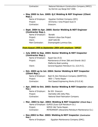 Contractor: National Petroleum Construction Company (NPCC)
by Derrick Lay Barge DLP 1000. .
 May 2005 to Jun. 2005: Q.C Welding & NDT Engineer (Client
Rep.).
Name of Employer: Egyptian Fertilizer Company (EFC)
Project: Ammonia / Urea Project Suez II
Contractor: Orascom.
 Sept. 2004 to Apr. 2005: Senior Welding & NDT Engineer
(Contractor Rep.).
Name of Employer: Bonatti
Project: Western Libya Gas Project
Client: AGIP GAS BV
Main Contractor: Snamprogetti Lummus Gas.
From August 1999 to September 2004 with employer "OPCO"
 July 2004 to Sep. 2004: Senior Welding & NDT Inspector
(Contractor Rep.).
Name of Employer: Egypt Gas (E.G)
Project: Maintenance of Amer 2&6 and Ghareb 1&12
Platforms Boat Landing
Client: General Egyptian Petroleum Co. (G.E.P.C).
 Oct. 2003 up to Jul. 2004: Senior Welding & NDT Inspector
(Client Rep.)
Name of Employer: Badr El_Den Petroleum Company (BAPETCO).
Project: BED- 1 Tanks Repair
Contractor: Port Saeed Engineering Works (P.S.E.W)
 Apr. 2003 to Oct. 2003: Senior Welding & NDT Inspector (Client
Rep.)
Name of Employer: Be SIX Orascom
Project: Damietta LNG Jetty Piles.
Contractor: National Steel Fabrication Company
 Mar. 2003 to Apr. 2003: Welding & NDT Inspector (Client Rep.)
Name of Employer: GUPCO (Suez Gulf Petroleum Co.)
Project: NIPCO 1&2 Tanks Repair.
Contractor: PETROMAINT (Alexandria Petroleum Maintenance Co.)
 Dec.2002 to Mar. 2003: Welding & NDT Inspector (Contractor
Rep.)
Name of Employer: Egyptian Maintenance Company (EMC).
 