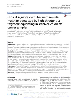 Dallol et al. J Transl Med (2016) 14:118
DOI 10.1186/s12967-016-0878-9
RESEARCH
Clinical significance of frequent somatic
mutations detected by high‑throughput
targeted sequencing in archived colorectal
cancer samples
Ashraf Dallol1,2*
, Abdelbaset Buhmeida2
, Mahmoud Shaheen Al‑Ahwal3,7
, Jaudah Al‑Maghrabi4
,
Osama Bajouh1,5
, Shadi Al‑Khayyat3
, Rania Alam6
, Atlal Abusanad3
, Rola Turki5
, Aisha Elaimi1,6
,
Hani A. Alhadrami1,6
, Mohammed Abuzenadah1,6
, Huda Banni1
, Mohammed H. Al‑Qahtani2
and Adel M. Abuzenadah1,2,6
Abstract 
Background:  Colorectal cancer (CRC) is a heterogeneous disease with different molecular characteristics associated
with many variables such as the sites from which the tumors originate or the presence or absence of chromosomal
instability. Identification of such variables, particularly mutational hotspots, often carries a significant diagnostic and/
or prognostic value that could ultimately affect the therapeutic outcome.
Methods:  High-throughput mutational analysis of 99 CRC formalin-fixed and paraffin-embedded (FFPE) cases was
performed using the Cancer Hotspots Panel (CHP) v2 on the Ion Torrent™
platform. Correlation with survival and
other Clinicopathological parameters was performed using Fisher’s exact test and Kaplan–Meier curve analysis.
Results:  Targeted sequencing lead to the identification of frequent mutations in TP53 (65 %), APC (36 %), KRAS
(35 %), PIK3CA (19 %), PTEN (13 %), EGFR (11 %), SMAD4 (11 %), and FBXW7 (7 %). Other genes harbored mutations
at lower frequency. EGFR mutations were relatively frequent and significantly associated with young age of onset
(p = 0.028). Additionally, EGFR or PIK3CA mutations were a marker for poor disease-specific survival in our cohort
(p = 0.009 and p = 0.032, respectively). Interestingly, KRAS or PIK3CA mutations were significantly associated with
poor disease-specific survival in cases with wild-type TP53 (p = 0.001 and p = 0.02, respectively).
Conclusions:  Frequent EGFR mutations in this cohort as well as the differential prognostic potential of KRAS and
PIK3CA in the presence or absence of detectable TP53 mutations may serve as novel prognostic tools for CRC in
patients from the Kingdom of Saudi Arabia. Such findings could help in the clinical decision-making regarding thera‑
peutic intervention for individual patients and provide better diagnosis or prognosis in this locality.
Keywords:  Colon cancer, Next-generation sequencing, Mutational hotspots, Somatic, Hotspots
© 2016 Dallol et al. This article is distributed under the terms of the Creative Commons Attribution 4.0 International License
(http://creativecommons.org/licenses/by/4.0/), which permits unrestricted use, distribution, and reproduction in any medium,
provided you give appropriate credit to the original author(s) and the source, provide a link to the Creative Commons license,
and indicate if changes were made. The Creative Commons Public Domain Dedication waiver (http://creativecommons.org/
publicdomain/zero/1.0/) applies to the data made available in this article, unless otherwise stated.
Background
Colorectal cancer (CRC) is major cause of morbidity
and mortality around the world being the third most
common cancer type worldwide [1]. Localized statis-
tics show that the age-standardized incidence rates (per
100,000) of CRC in KSA vary between 9.5 in females
to 14.1 in males being the most common cancer type
in Saudi males [1]. CRC is a heterogeneous disease
affected by genetic and epigenetic variations acting
as passengers or drivers of the tumor. However, com-
mon genetic features of CRC have emerged including
Open Access
Journal of
Translational Medicine
*Correspondence: adallol@kau.edu.sa
1
KACST Technology Innovation Center in Personalized Medicine, King
Abdulaziz University, P.O. Box 80216, Jeddah 21589, Kingdom of Saudi
Arabia
Full list of author information is available at the end of the article
 