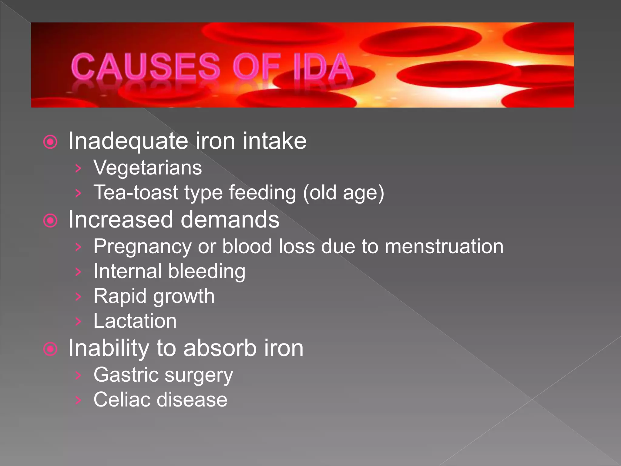  Inadequate iron intake
› Vegetarians
› Tea-toast type feeding (old age)
 Increased demands
› Pregnancy or blood loss due to menstruation
› Internal bleeding
› Rapid growth
› Lactation
 Inability to absorb iron
› Gastric surgery
› Celiac disease
 