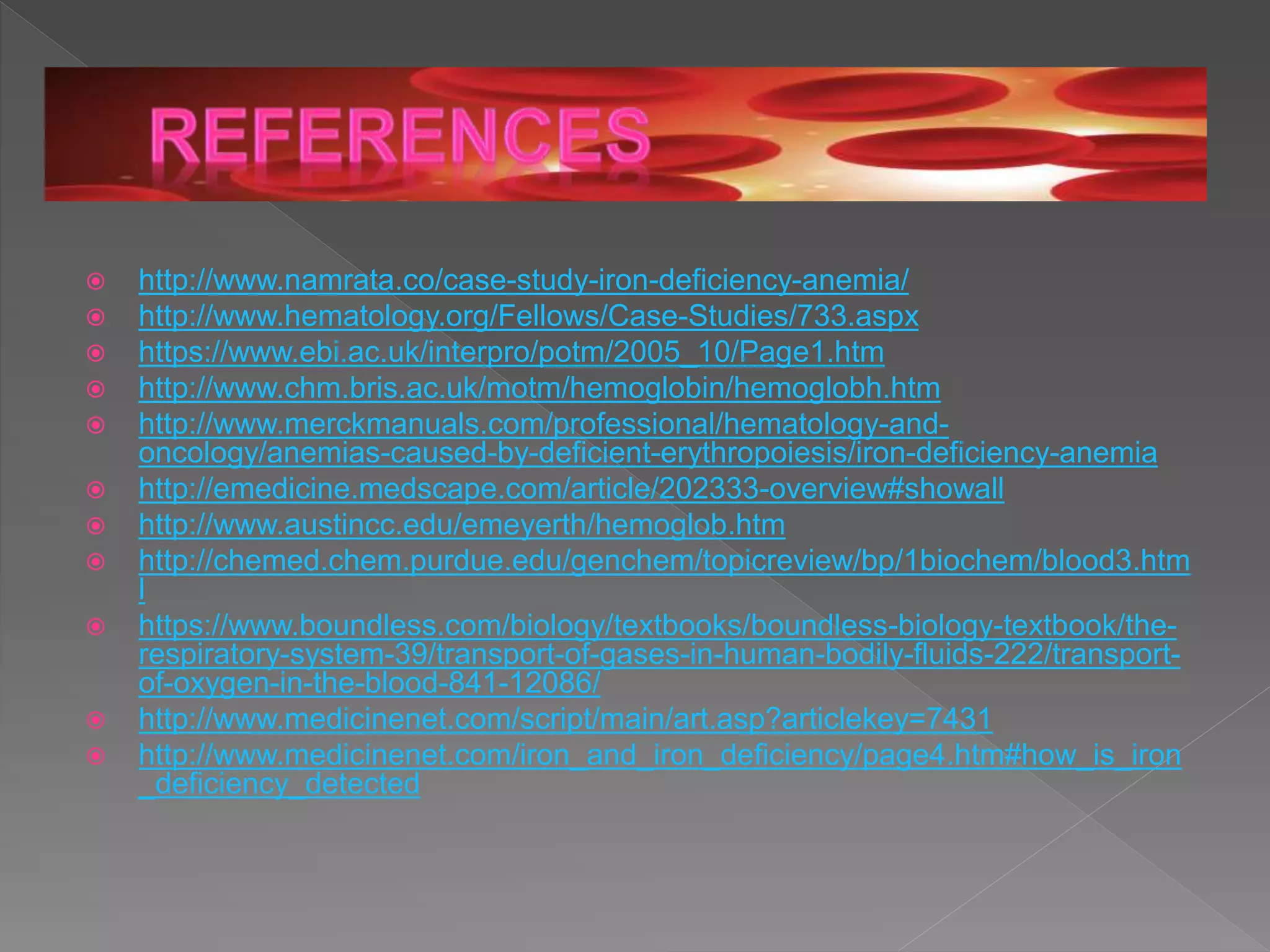  http://www.namrata.co/case-study-iron-deficiency-anemia/
 http://www.hematology.org/Fellows/Case-Studies/733.aspx
 https://www.ebi.ac.uk/interpro/potm/2005_10/Page1.htm
 http://www.chm.bris.ac.uk/motm/hemoglobin/hemoglobh.htm
 http://www.merckmanuals.com/professional/hematology-and-
oncology/anemias-caused-by-deficient-erythropoiesis/iron-deficiency-anemia
 http://emedicine.medscape.com/article/202333-overview#showall
 http://www.austincc.edu/emeyerth/hemoglob.htm
 http://chemed.chem.purdue.edu/genchem/topicreview/bp/1biochem/blood3.htm
l
 https://www.boundless.com/biology/textbooks/boundless-biology-textbook/the-
respiratory-system-39/transport-of-gases-in-human-bodily-fluids-222/transport-
of-oxygen-in-the-blood-841-12086/
 http://www.medicinenet.com/script/main/art.asp?articlekey=7431
 http://www.medicinenet.com/iron_and_iron_deficiency/page4.htm#how_is_iron
_deficiency_detected
 