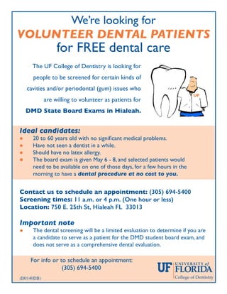 Contact us to schedule an appointment: (305) 694-5400
Screening times: 11 a.m. or 4 p.m. (One hour or less)
Location: 750 E. 25th St, Hialeah FL 33013
Important note
l	 The dental screening will be a limited evaluation to determine if you are
	 a candidate to serve as a patient for the DMD student board exam, and
	 does not serve as a comprehensive dental evaluation.
We’re looking for
VOLUNTEER DENTAL PATIENTS
for FREE dental care
Ideal candidates:
l	 20 to 60 years old with no significant medical problems.
l	 Have not seen a dentist in a while.
l	 Should have no latex allergy.
l	 The board exam is given May 6 - 8, and selected patients would
	 need to be available on one of those days, for a few hours in the
	 morning to have a dental procedure at no cost to you.
For info or to schedule an appointment:
(305) 694-5400
The UF College of Dentistry is looking for
people to be screened for certain kinds of
cavities and/or periodontal (gum) issues who
are willing to volunteer as patients for
DMD State Board Exams in Hialeah.
UF
(D0140DB)
 