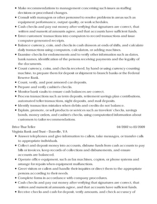 Make recommendations to management concerning such issues as staffing
decisions or procedural changes.
Consult with managers or other personnel to resolve problems in areas such as
equipment performance, output quality, or work schedules.
Cash checks and pay out money after verifying that signatures are correct, that
written and numerical amounts agree, and that accounts have sufficient funds.
Enter customers' transactions into computers to record transactions and issue
computer-generated receipts.
Balance currency, coin, and checks in cash drawers at ends of shifts, and calculate
daily transactions using computers, calculators, or adding machines.
Examine checks for endorsements and to verify other information such as dates,
bank names, identification of the persons receiving payments and the legality of
the documents.
Count currency, coins, and checks received, by hand or using currency-counting
machine, to prepare them for deposit or shipment to branch banks or the Federal
Reserve Bank.
Count, verify, and post armored car deposits.
Prepare and verify cashier's checks.
Monitor bank vaults to ensure cash balances are correct.
Process transactions such as term deposits, retirement savings plan contributions,
automated teller transactions, night deposits, and mail deposits.
Identify transaction mistakes when debits and credits do not balance.
Explain, promote, or sell products or services such as travelers' checks, savings
bonds, money orders, and cashier's checks, using computerized information about
customers to tailor recommendations.
04/2002 to 03/2009Drive Thur Teller
Virginia Bank and Trust – Danville, VA
Answer telephones and give information to callers, take messages, or transfer calls
to appropriate individuals.
Collect and deposit money into accounts, disburse funds from cash accounts to pay
bills or invoices, keep records of collections and disbursements, and ensure
accounts are balanced.
Operate office equipment, such as fax machines, copiers, or phone systems and
arrange for repairs when equipment malfunctions.
Greet visitors or callers and handle their inquiries or direct them to the appropriate
persons according to their needs.
Complete forms in accordance with company procedures.
Cash checks and pay out money after verifying that signatures are correct, that
written and numerical amounts agree, and that accounts have sufficient funds.
Receive checks and cash for deposit, verify amounts, and check accuracy of
 