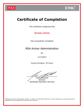 Certificate of Completion
This certificate recognizes that
Quimpo, Denise
Has successfully completed
RSA Archer Administration
On
1/17/2013
Course Duration: 32 hours
_________________________
Todd Lefkowitz
Director
Worldwide Education Services
*RSA does not have a CPE sponsor number. In order to receive CPE credit hours, in some instances, you can submit proof of
attendance (your certificate) and claim the hours that way.
 