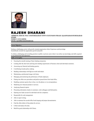 RAJESH DHARANI
ADDRESS: HOUSE NO.C-18 HYDERABAD TOWN EXTENSION PHASE 1QASIMABAD HYDERABAD
SINDH.
MOBILE # 0332-2680506
EMAIL:rajeshdharani@hotmail.com
Career Objective:
Seeking a challenging carrier with growth oriented organization where Experience and knowledge
Scientifically towards the organization growth and profit
To obtain a challenging and rewarding position in public or private sector where I can utilize my knowledge and skills acquired
in my professional and experience.
Skills & Strengths:
 Ensuring the smooth running of basic banking transaction.
 Looking after the short term and long term funding requirements of business client and individual customers.
 Answering any financial and banking queries.
 Contributing towards policy making.
 Building relationships with high net worth individuals.
 Maintaining a professional image at all times.
 Managing and monitoring the performance of bank employees.
 Putting into effect new procedures and policies passed down from head office.
 Handling customer queries face to face, over the phone or via correspondence.
 Marketing new financial product or services.
 Analyzing financial reports.
 Presenting information clearly to customers, work colleagues and third parties.
 Opening new bank account for individual and also companies.
 Responsible for cash management.
 Able in report writing.
 Able to maintain the records/office book keeping and proper documentation.
 Find the effect defect of the product & services.
 Collect and analyze the data.
 Build the good relationship with Clients.
 