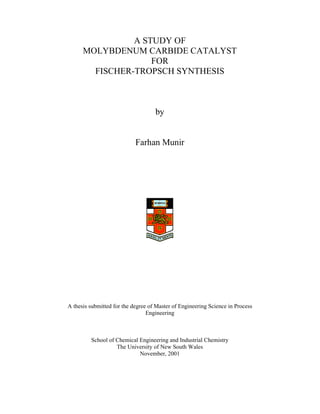 A STUDY OF
MOLYBDENUM CARBIDE CATALYST
FOR
FISCHER-TROPSCH SYNTHESIS
by
Farhan Munir
A thesis submitted for the degree of Master of Engineering Science in Process
Engineering
School of Chemical Engineering and Industrial Chemistry
The University of New South Wales
November, 2001
 
