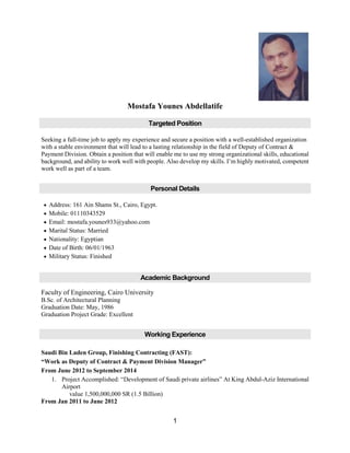 1
Mostafa Younes Abdellatife
Targeted Position
Seeking a full-time job to apply my experience and secure a position with a well-established organization
with a stable environment that will lead to a lasting relationship in the field of Deputy of Contract &
Payment Division. Obtain a position that will enable me to use my strong organizational skills, educational
background, and ability to work well with people. Also develop my skills. I’m highly motivated, competent
work well as part of a team.
Personal Details
 Address: 161 Ain Shams St., Cairo, Egypt.
 Mobile: 01110343529
 Email: mostafa.younes933@yahoo.com
 Marital Status: Married
 Nationality: Egyptian
 Date of Birth: 06/01/1963
 Military Status: Finished
Academic Background
Faculty of Engineering, Cairo University
B.Sc. of Architectural Planning
Graduation Date: May, 1986
Graduation Project Grade: Excellent
Working Experience
Saudi Bin Laden Group, Finishing Contracting (FAST):
“Work as Deputy of Contract & Payment Division Manager”
From June 2012 to September 2014
1. Project Accomplished: “Development of Saudi private airlines” At King Abdul-Aziz International
Airport
value 1,500,000,000 SR (1.5 Billion)
From Jan 2011 to June 2012
 