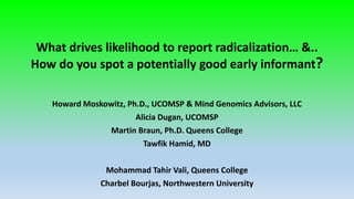 What drives likelihood to report radicalization… &..
How do you spot a potentially good early informant?
Howard Moskowitz, Ph.D., UCOMSP & Mind Genomics Advisors, LLC
Alicia Dugan, UCOMSP
Martin Braun, Ph.D. Queens College
Tawfik Hamid, MD
Mohammad Tahir Vali, Queens College
Charbel Bourjas, Northwestern University
 