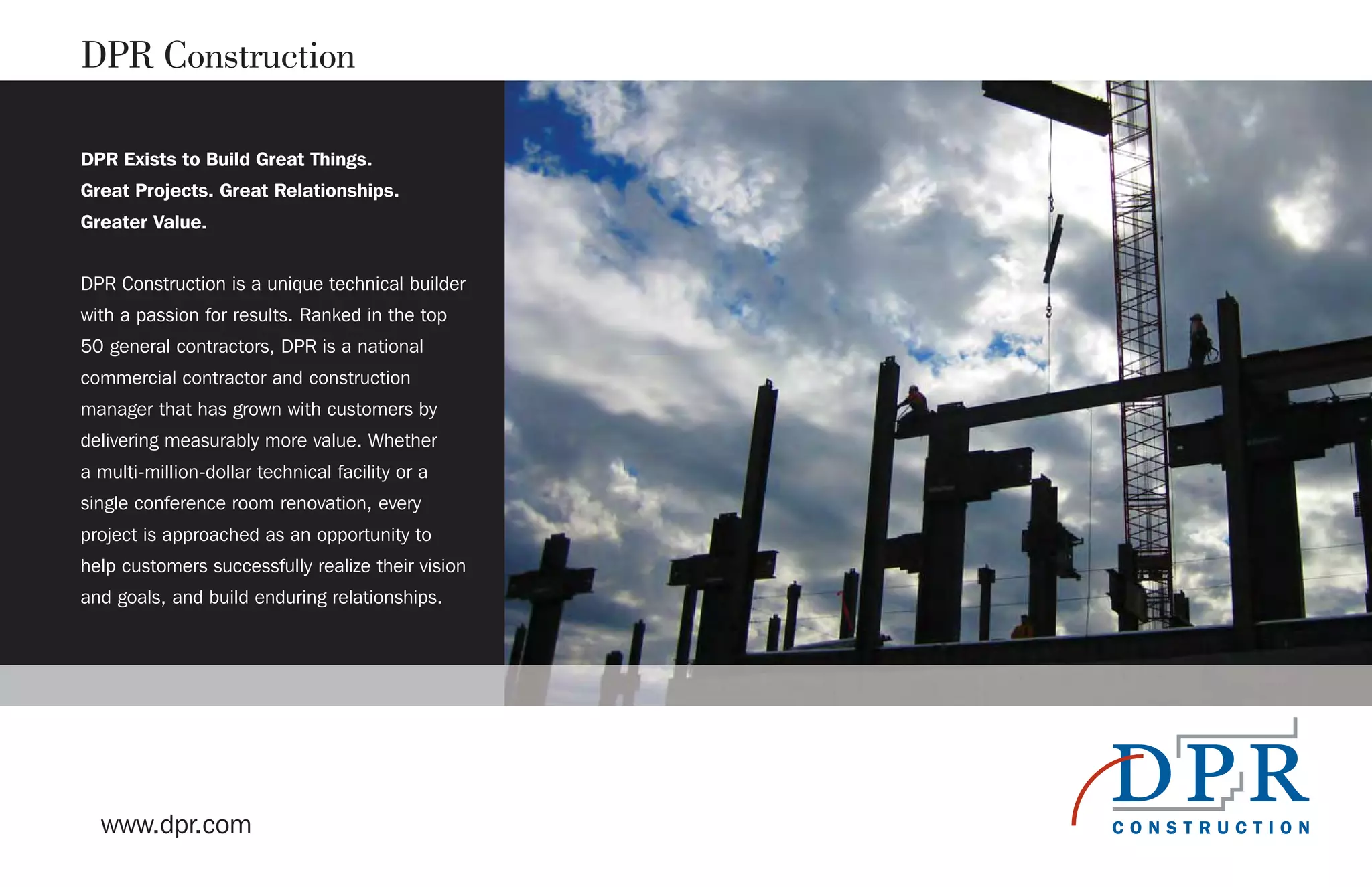 DPR Exists to Build Great Things.
Great Projects. Great Relationships.
Greater Value.
DPR Construction is a unique technical builder
with a passion for results. Ranked in the top
50 general contractors, DPR is a national
commercial contractor and construction
manager that has grown with customers by
delivering measurably more value. Whether
a multi-million-dollar technical facility or a
single conference room renovation, every
project is approached as an opportunity to
help customers successfully realize their vision
and goals, and build enduring relationships.
www.dpr.com
DPR Construction
 