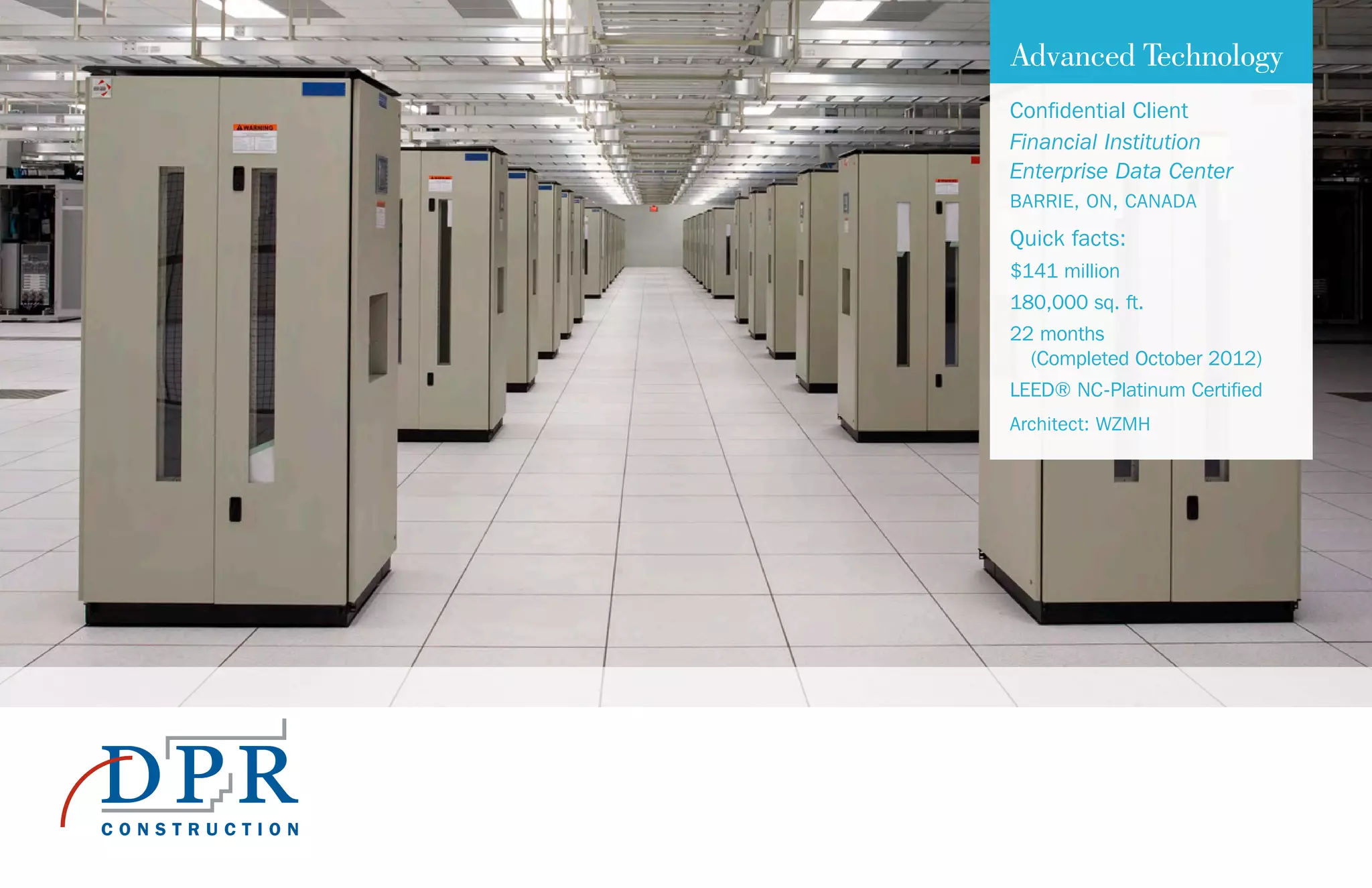 Advanced Technology
Confidential Client
Financial Institution
Enterprise Data Center
BARRIE, ON, CANADA
Quick facts:
$141 million
180,000 sq. ft.
22 months
(Completed October 2012)
LEED® NC-Platinum Certified
Architect: WZMH
 