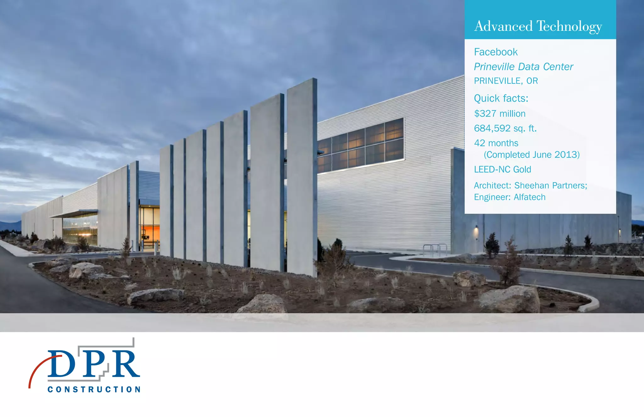 Advanced Technology
Facebook
Prineville Data Center
PRINEVILLE, OR
Quick facts:
$327 million
684,592 sq. ft.
42 months
(Completed June 2013)
LEED-NC Gold
Architect: Sheehan Partners;
Engineer: Alfatech
 