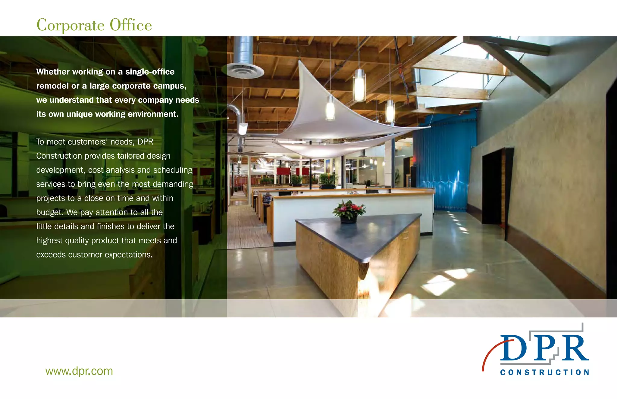 Corporate Office
Whether working on a single-office
remodel or a large corporate campus,
we understand that every company needs
its own unique working environment.
To meet customers’ needs, DPR
Construction provides tailored design
development, cost analysis and scheduling
services to bring even the most demanding
projects to a close on time and within
budget. We pay attention to all the
little details and finishes to deliver the
highest quality product that meets and
exceeds customer expectations.
www.dpr.com
 