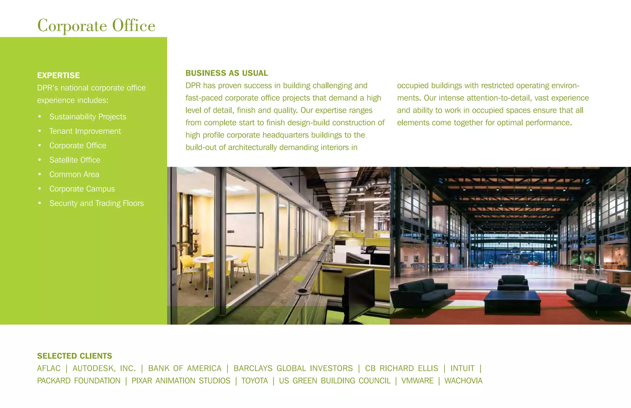 BUSINESS AS USUAL
DPR has proven success in building challenging and
fast-paced corporate office projects that demand a high
level of detail, finish and quality. Our expertise ranges
from complete start to finish design-build construction of
high profile corporate headquarters buildings to the
build-out of architecturally demanding interiors in
occupied buildings with restricted operating environ-
ments. Our intense attention-to-detail, vast experience
and ability to work in occupied spaces ensure that all
elements come together for optimal performance.
Corporate Office
EXPERTISE
DPR’s national corporate office
experience includes:
• Sustainability Projects
• Tenant Improvement
• Corporate Office
• Satellite Office
• Common Area
• Corporate Campus
• Security and Trading Floors
SELECTED CLIENTS
AFLAC | AUTODESK, INC. | BANK OF AMERICA | BARCLAYS GLOBAL INVESTORS | CB RICHARD ELLIS | INTUIT |
PACKARD FOUNDATION | PIXAR ANIMATION STUDIOS | TOYOTA | US GREEN BUILDING COUNCIL | VMWARE | WACHOVIA
 
