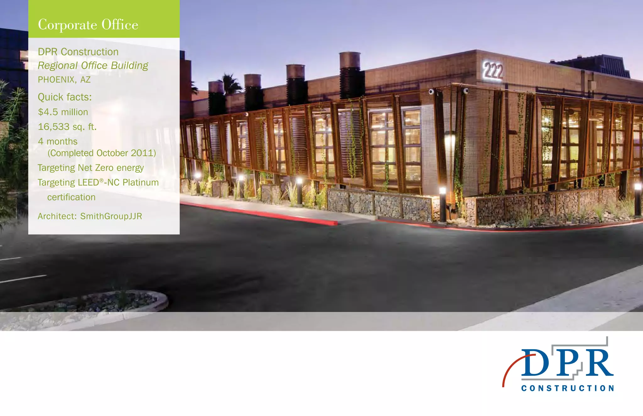 DPR Construction
Regional Office Building
PHOENIX, AZ
Quick facts:
$4.5 million
16,533 sq. ft.
4 months
(Completed October 2011)
Targeting Net Zero energy
Targeting LEED®
-NC Platinum
certification
Architect: SmithGroupJJR
Corporate Office
 