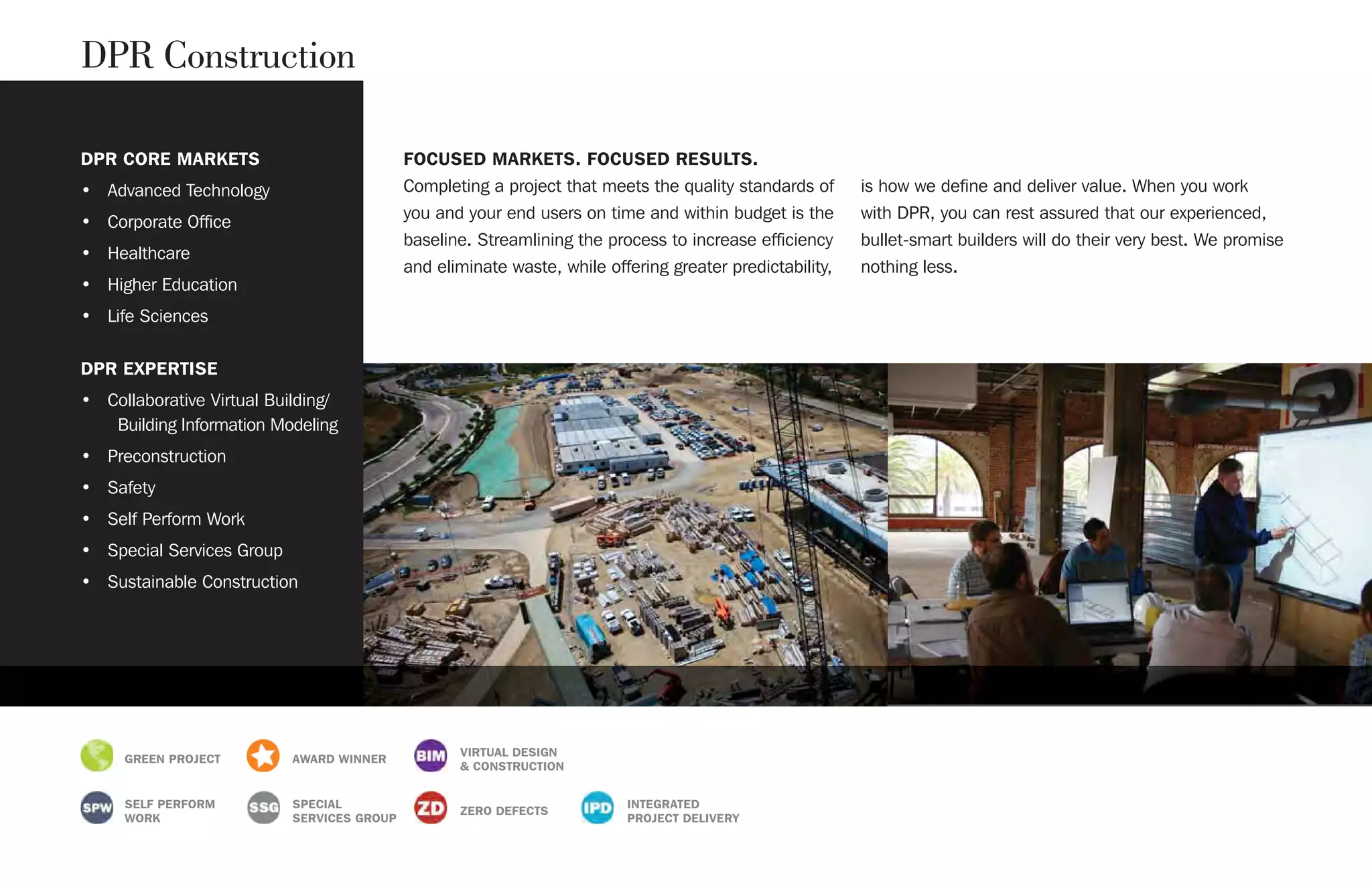 DPR CORE MARKETS
• Advanced Technology
• Corporate Office
• Healthcare
• Higher Education
• Life Sciences
DPR EXPERTISE
• Collaborative Virtual Building/
Building Information Modeling
• Preconstruction
• Safety
• Self Perform Work
• Special Services Group
• Sustainable Construction
FOCUSED MARKETS. FOCUSED RESULTS.
Completing a project that meets the quality standards of
you and your end users on time and within budget is the
baseline. Streamlining the process to increase efficiency
and eliminate waste, while offering greater predictability,
is how we define and deliver value. When you work
with DPR, you can rest assured that our experienced,
bullet-smart builders will do their very best. We promise
nothing less.
DPR Construction
GREEN PROJECT AWARD WINNER
VIRTUAL DESIGN
& CONSTRUCTION
SELF PERFORM
WORK
SPECIAL
SERVICES GROUP
ZERO DEFECTS
INTEGRATED
PROJECT DELIVERY
 