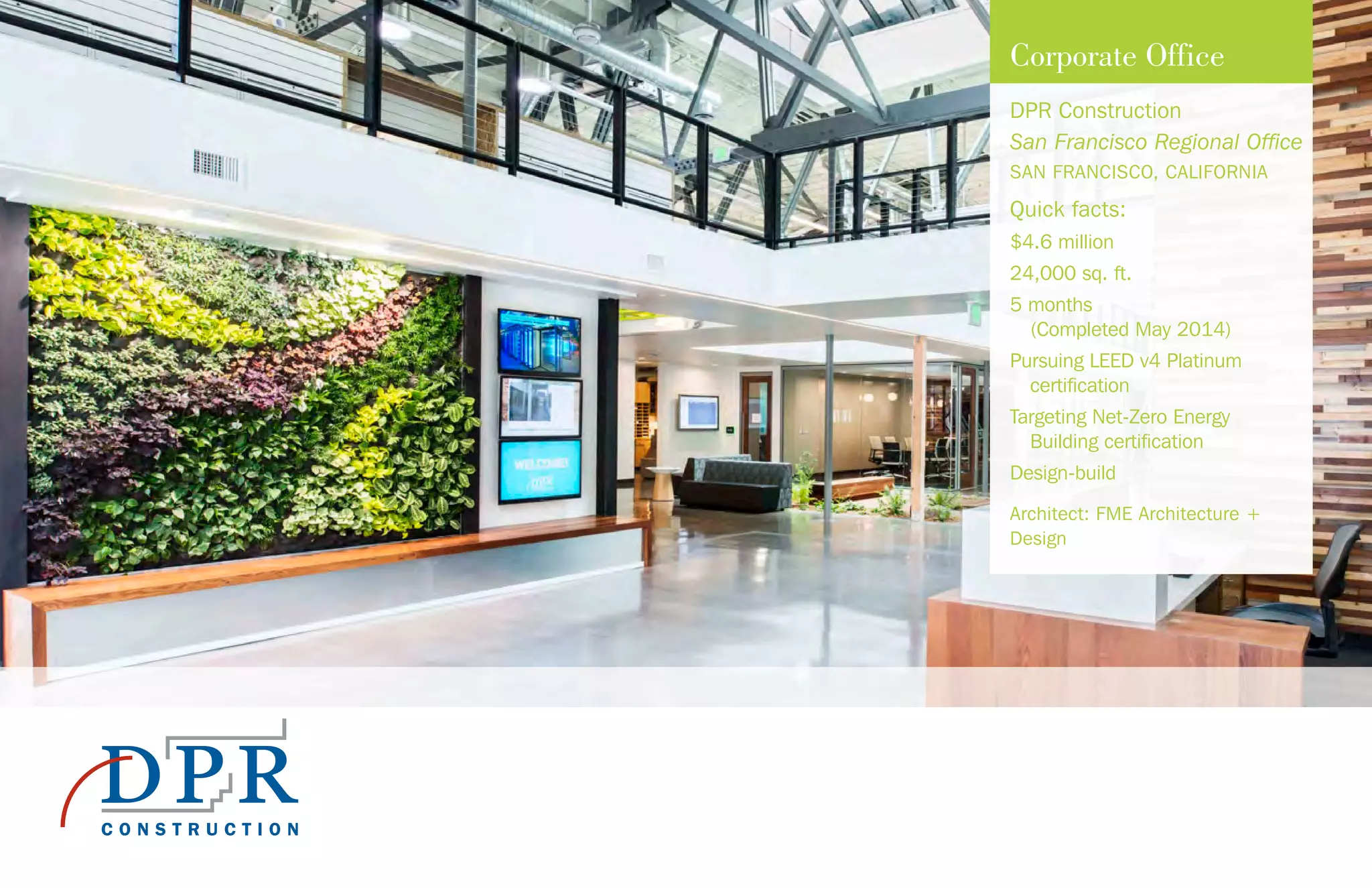 Corporate Office
DPR Construction
San Francisco Regional Office
SAN FRANCISCO, CALIFORNIA
Quick facts:
$4.6 million
24,000 sq. ft.
5 months
(Completed May 2014)
Pursuing LEED v4 Platinum
certification
Targeting Net-Zero Energy
Building certification
Design-build
Architect: FME Architecture +
Design
 