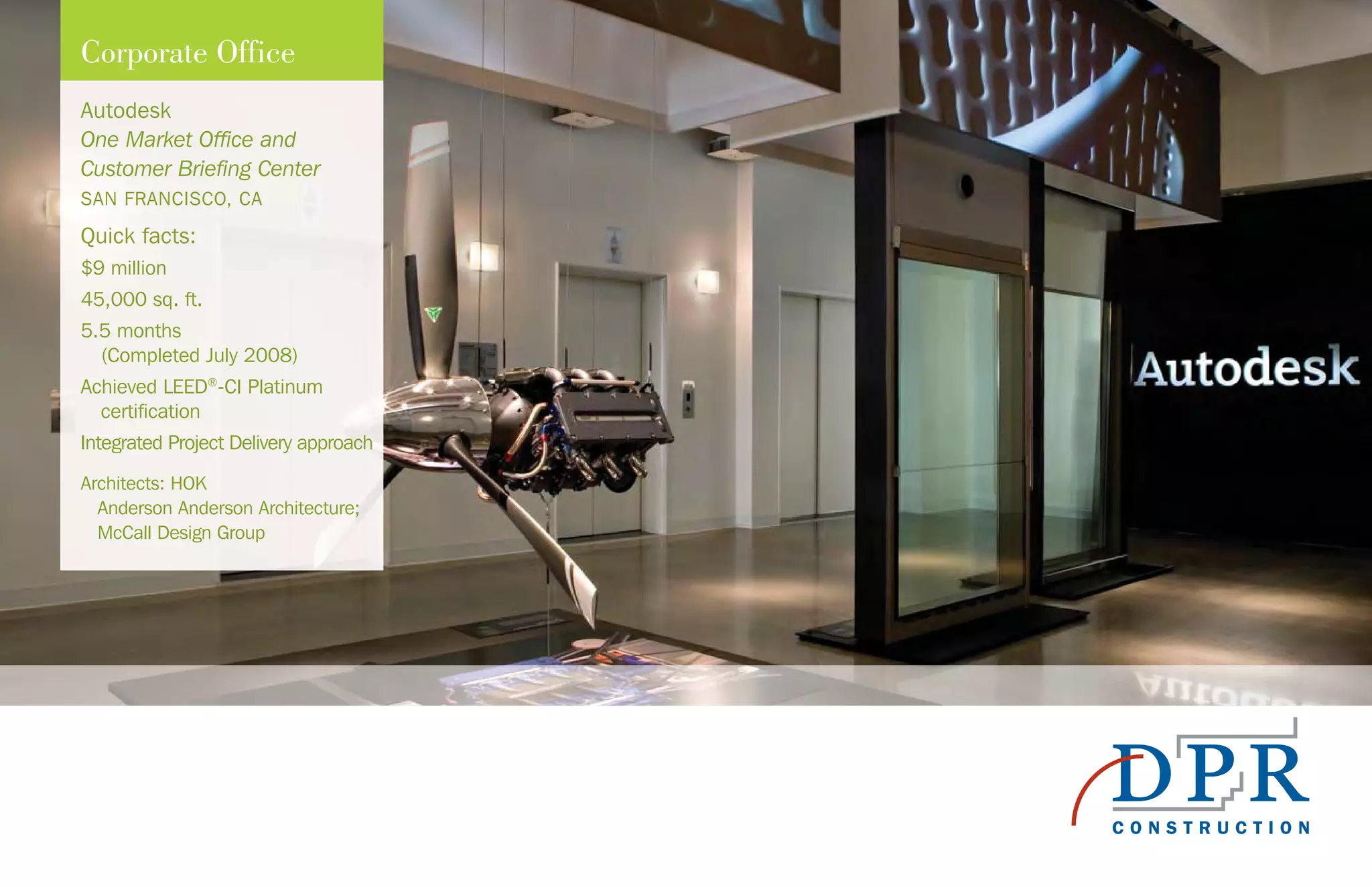 Autodesk
One Market Office and
Customer Briefing Center
SAN FRANCISCO, CA
Quick facts:
$9 million
45,000 sq. ft.
5.5 months
(Completed July 2008)
Achieved LEED®
-CI Platinum
certification
Integrated Project Delivery approach
Architects: HOK
Anderson Anderson Architecture;
McCall Design Group
Corporate Office
 