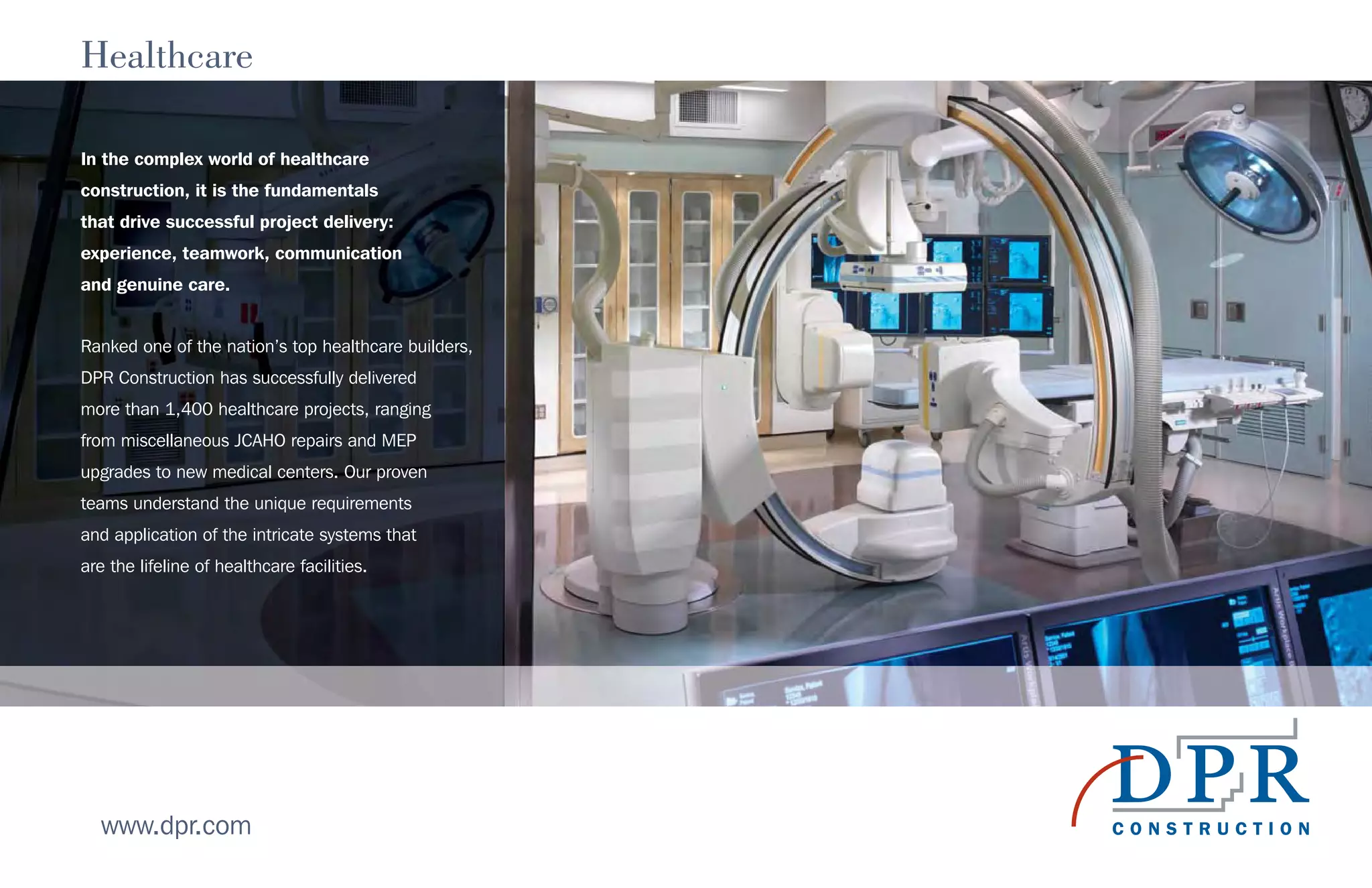 Healthcare
In the complex world of healthcare
construction, it is the fundamentals
that drive successful project delivery:
experience, teamwork, communication
and genuine care.
Ranked one of the nation’s top healthcare builders,
DPR Construction has successfully delivered
more than 1,400 healthcare projects, ranging
from miscellaneous JCAHO repairs and MEP
upgrades to new medical centers. Our proven
teams understand the unique requirements
and application of the intricate systems that
are the lifeline of healthcare facilities.
www.dpr.com
 