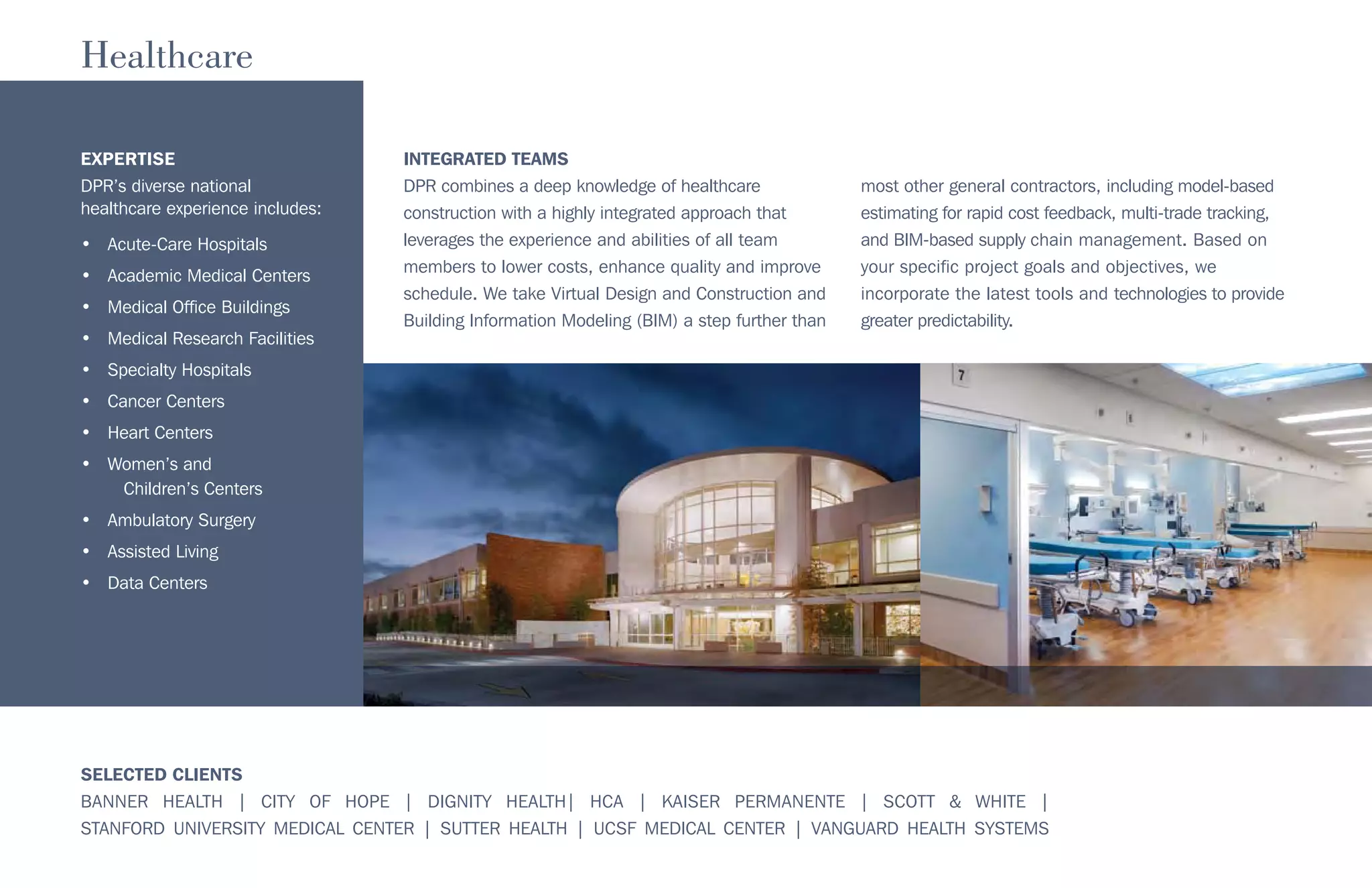 SELECTED CLIENTS
BANNER HEALTH | CITY OF HOPE | DIGNITY HEALTH| HCA | KAISER PERMANENTE | SCOTT & WHITE |
STANFORD UNIVERSITY MEDICAL CENTER | SUTTER HEALTH | UCSF MEDICAL CENTER | VANGUARD HEALTH SYSTEMS
EXPERTISE
DPR’s diverse national
healthcare experience includes:
• Acute-Care Hospitals
• Academic Medical Centers
• Medical Office Buildings
• Medical Research Facilities
• Specialty Hospitals
• Cancer Centers
• Heart Centers
• Women’s and
Children’s Centers
• Ambulatory Surgery
• Assisted Living
• Data Centers
Healthcare
INTEGRATED TEAMS
DPR combines a deep knowledge of healthcare
construction with a highly integrated approach that
leverages the experience and abilities of all team
members to lower costs, enhance quality and improve
schedule. We take Virtual Design and Construction and
Building Information Modeling (BIM) a step further than
most other general contractors, including model-based
estimating for rapid cost feedback, multi-trade tracking,
and BIM-based supply chain management. Based on
your specific project goals and objectives, we
incorporate the latest tools and technologies to provide
greater predictability.
 