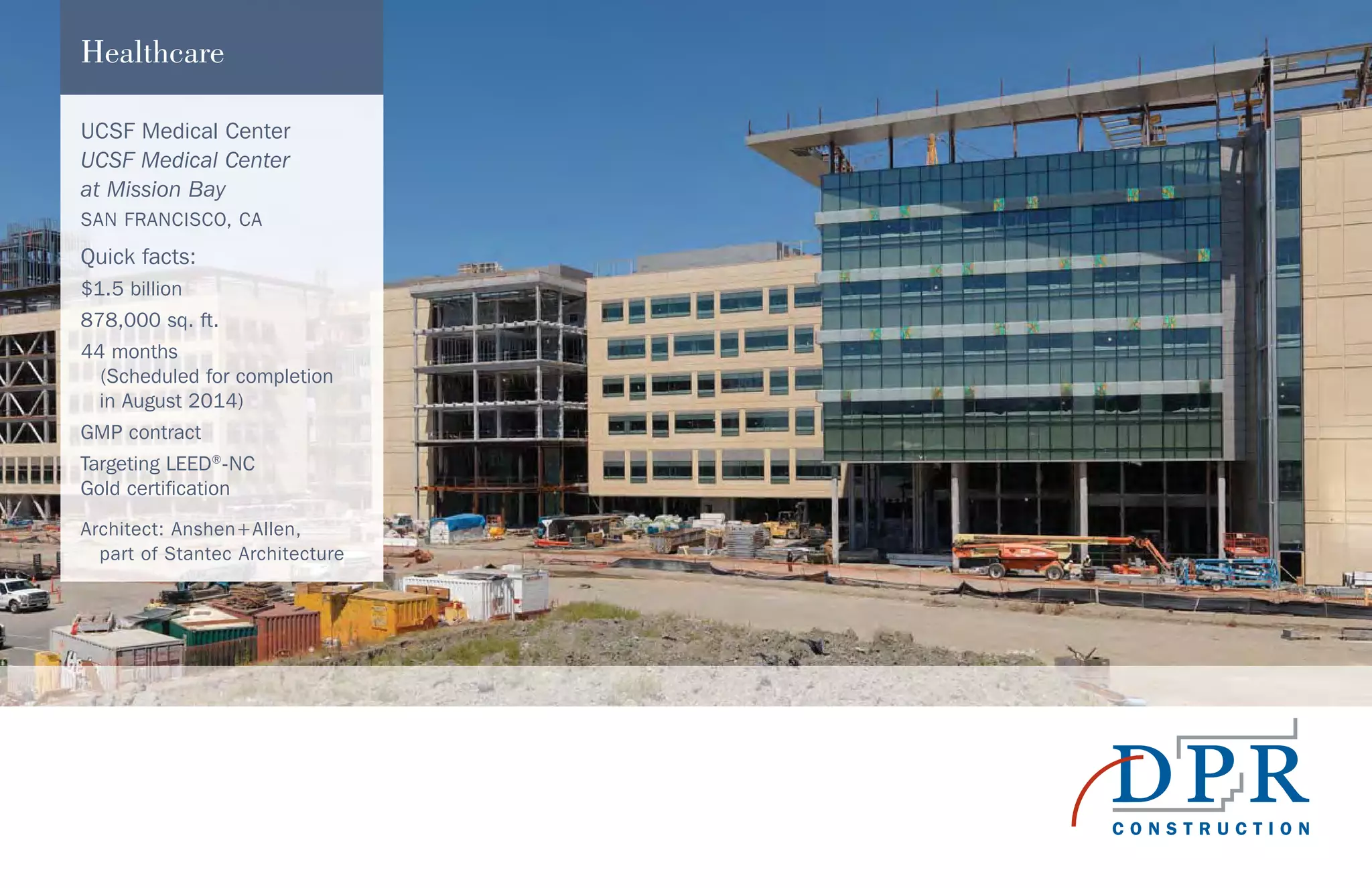 UCSF Medical Center
UCSF Medical Center
at Mission Bay
SAN FRANCISCO, CA
Quick facts:
$1.5 billion
878,000 sq. ft.
44 months
(Scheduled for completion
in August 2014)
GMP contract
Targeting LEED®
-NC
Gold certification
Architect: Anshen+Allen,
part of Stantec Architecture
Healthcare
 