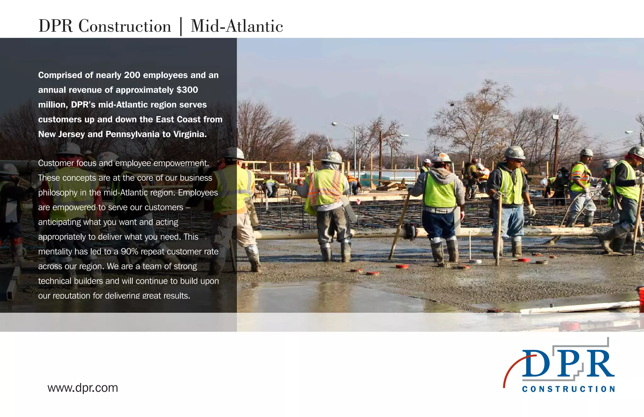 www.dpr.com
DPR Construction | Mid-Atlantic
Comprised of nearly 200 employees and an
annual revenue of approximately $300
million, DPR’s mid-Atlantic region serves
customers up and down the East Coast from
New Jersey and Pennsylvania to Virginia.
Customer focus and employee empowerment.
These concepts are at the core of our business
philosophy in the mid-Atlantic region. Employees
are empowered to serve our customers –
anticipating what you want and acting
appropriately to deliver what you need. This
mentality has led to a 90% repeat customer rate
across our region. We are a team of strong
technical builders and will continue to build upon
our reputation for delivering great results.
 