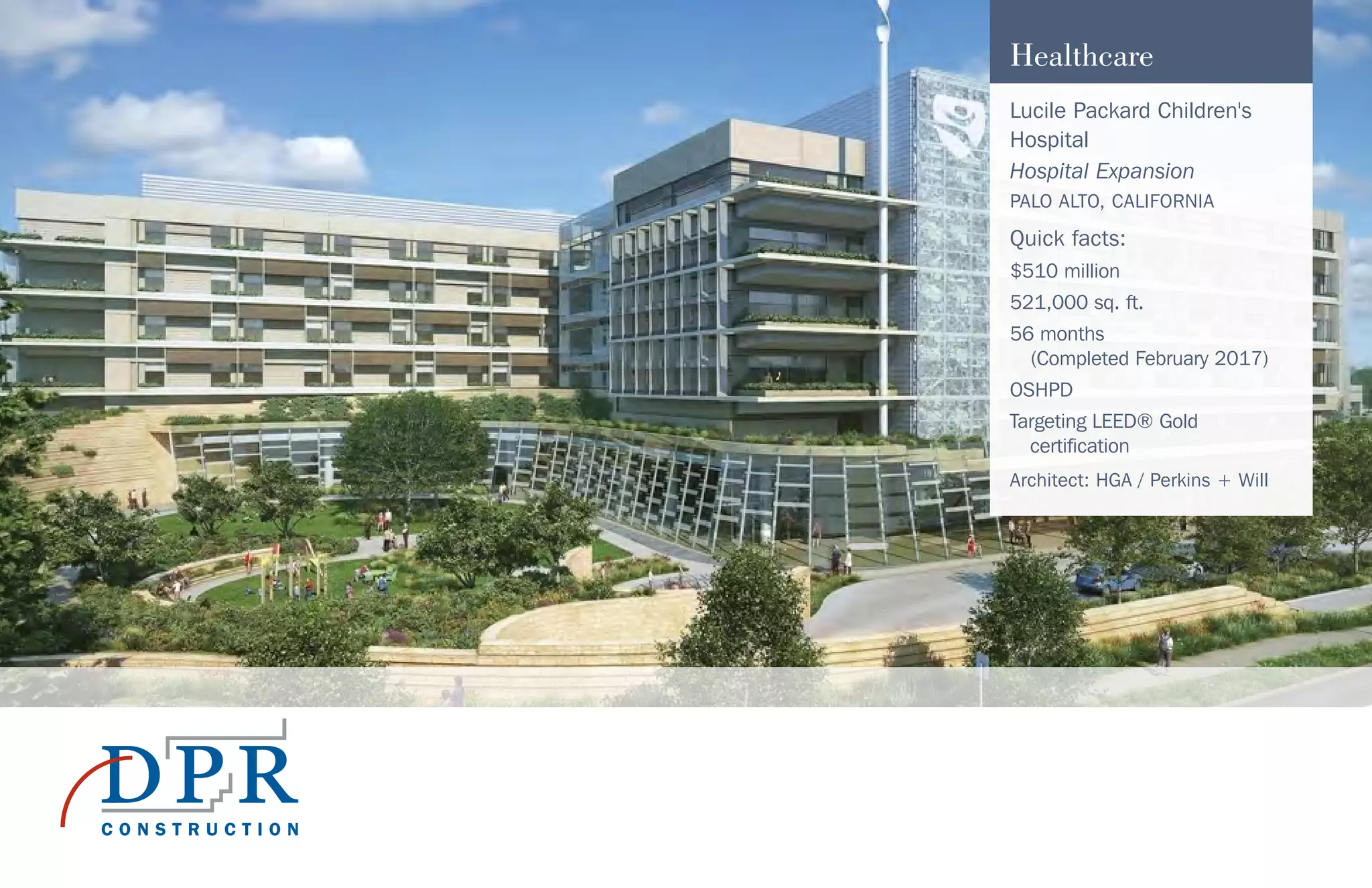 Healthcare
Lucile Packard Children's
Hospital
Hospital Expansion
PALO ALTO, CALIFORNIA
Quick facts:
$510 million
521,000 sq. ft.
56 months
(Completed February 2017)
OSHPD
Targeting LEED® Gold
certification
Architect: HGA / Perkins + Will
 