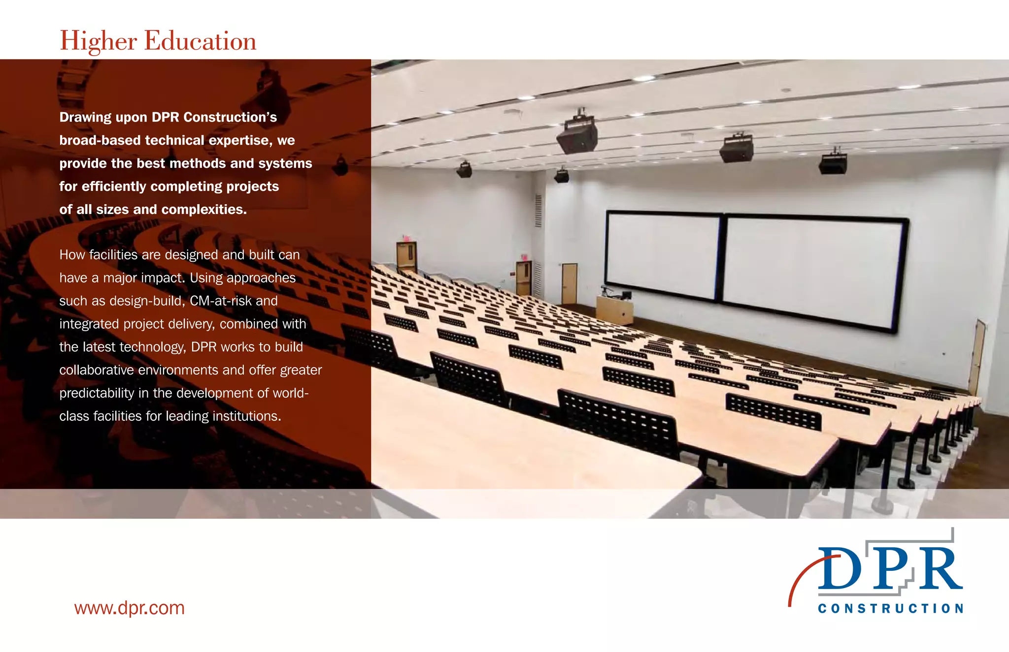 Higher Education
www.dpr.com
Drawing upon DPR Construction’s
broad-based technical expertise, we
provide the best methods and systems
for efficiently completing projects
of all sizes and complexities.
How facilities are designed and built can
have a major impact. Using approaches
such as design-build, CM-at-risk and
integrated project delivery, combined with
the latest technology, DPR works to build
collaborative environments and offer greater
predictability in the development of world-
class facilities for leading institutions.
 