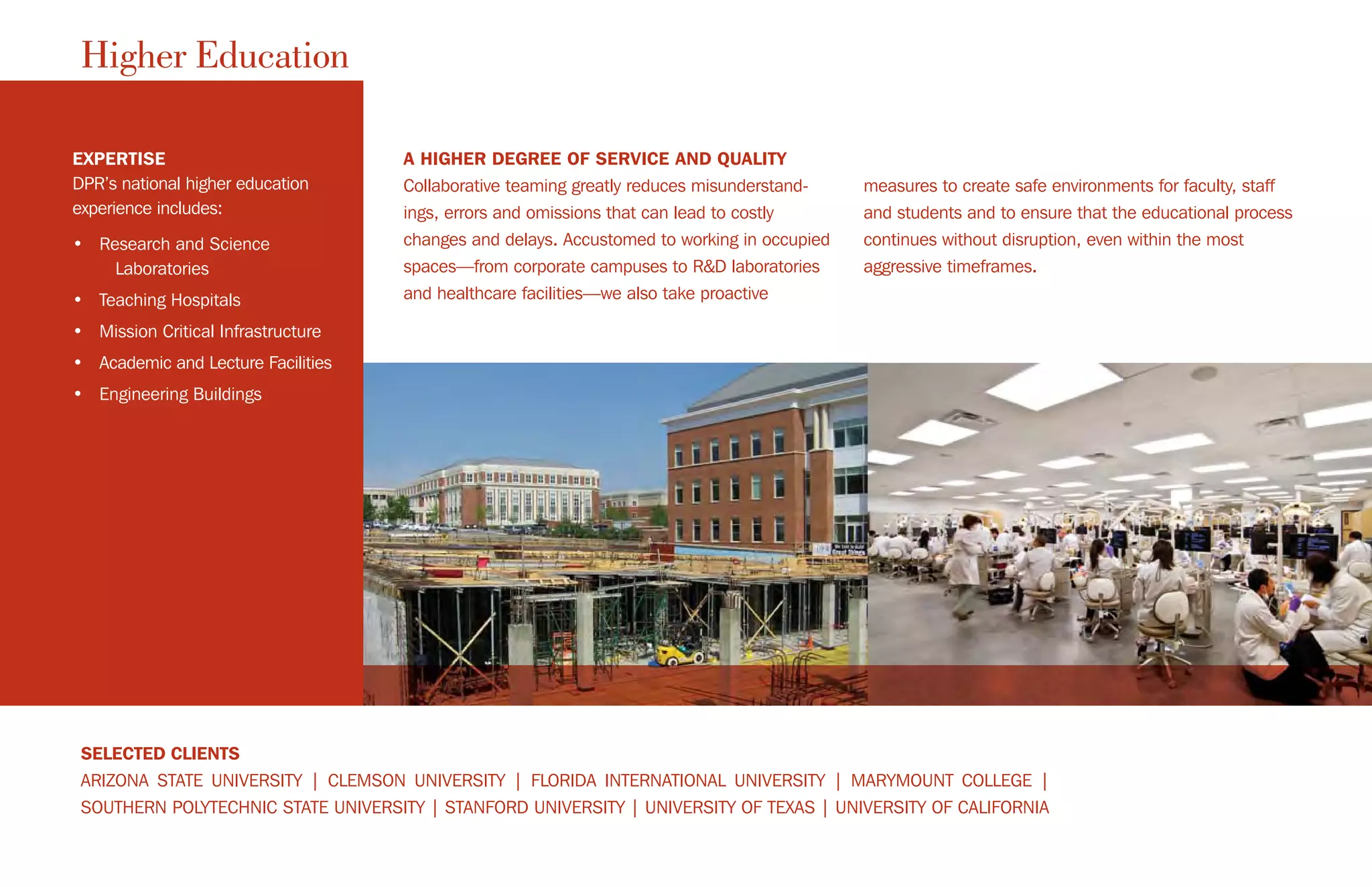 Higher Education
EXPERTISE
DPR’s national higher education
experience includes:
• Research and Science
Laboratories
• Teaching Hospitals
• Mission Critical Infrastructure
• Academic and Lecture Facilities
• Engineering Buildings
SELECTED CLIENTS
ARIZONA STATE UNIVERSITY | CLEMSON UNIVERSITY | FLORIDA INTERNATIONAL UNIVERSITY | MARYMOUNT COLLEGE |
SOUTHERN POLYTECHNIC STATE UNIVERSITY | STANFORD UNIVERSITY | UNIVERSITY OF TEXAS | UNIVERSITY OF CALIFORNIA
A HIGHER DEGREE OF SERVICE AND QUALITY
Collaborative teaming greatly reduces misunderstand-
ings, errors and omissions that can lead to costly
changes and delays. Accustomed to working in occupied
spaces—from corporate campuses to R&D laboratories
and healthcare facilities—we also take proactive
measures to create safe environments for faculty, staff
and students and to ensure that the educational process
continues without disruption, even within the most
aggressive timeframes.
 