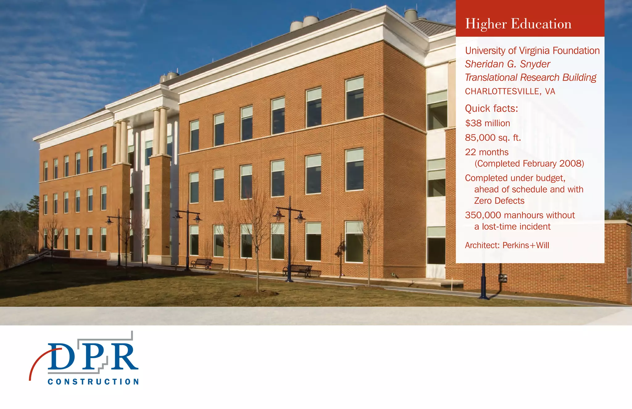University of Virginia Foundation
Sheridan G. Snyder
Translational Research Building
CHARLOTTESVILLE, VA
Quick facts:	
$38 million
85,000 sq. ft.
22 months
(Completed February 2008)
Completed under budget,
ahead of schedule and with
Zero Defects
350,000 manhours without
a lost-time incident
Architect: Perkins+Will
Higher Education
 