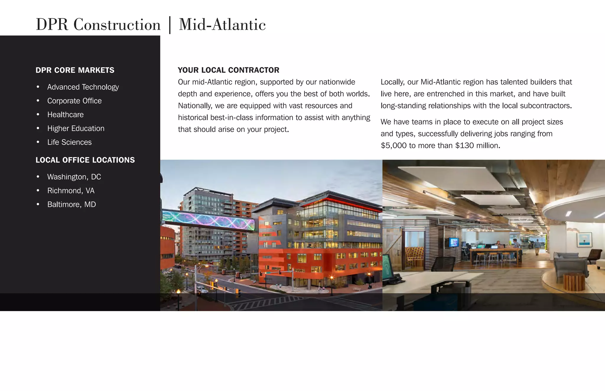 DPR Construction | Mid-Atlantic
YOUR LOCAL CONTRACTORDPR CORE MARKETS
• Advanced Technology
• Corporate Office
• Healthcare
• Higher Education
• Life Sciences
LOCAL OFFICE LOCATIONS
• Washington, DC
• Richmond, VA
• Baltimore, MD
Our mid-Atlantic region, supported by our nationwide
depth and experience, offers you the best of both worlds.
Nationally, we are equipped with vast resources and
historical best-in-class information to assist with anything
that should arise on your project.
Locally, our Mid-Atlantic region has talented builders that
live here, are entrenched in this market, and have built
long-standing relationships with the local subcontractors.
We have teams in place to execute on all project sizes
and types, successfully delivering jobs ranging from
$5,000 to more than $130 million.
 