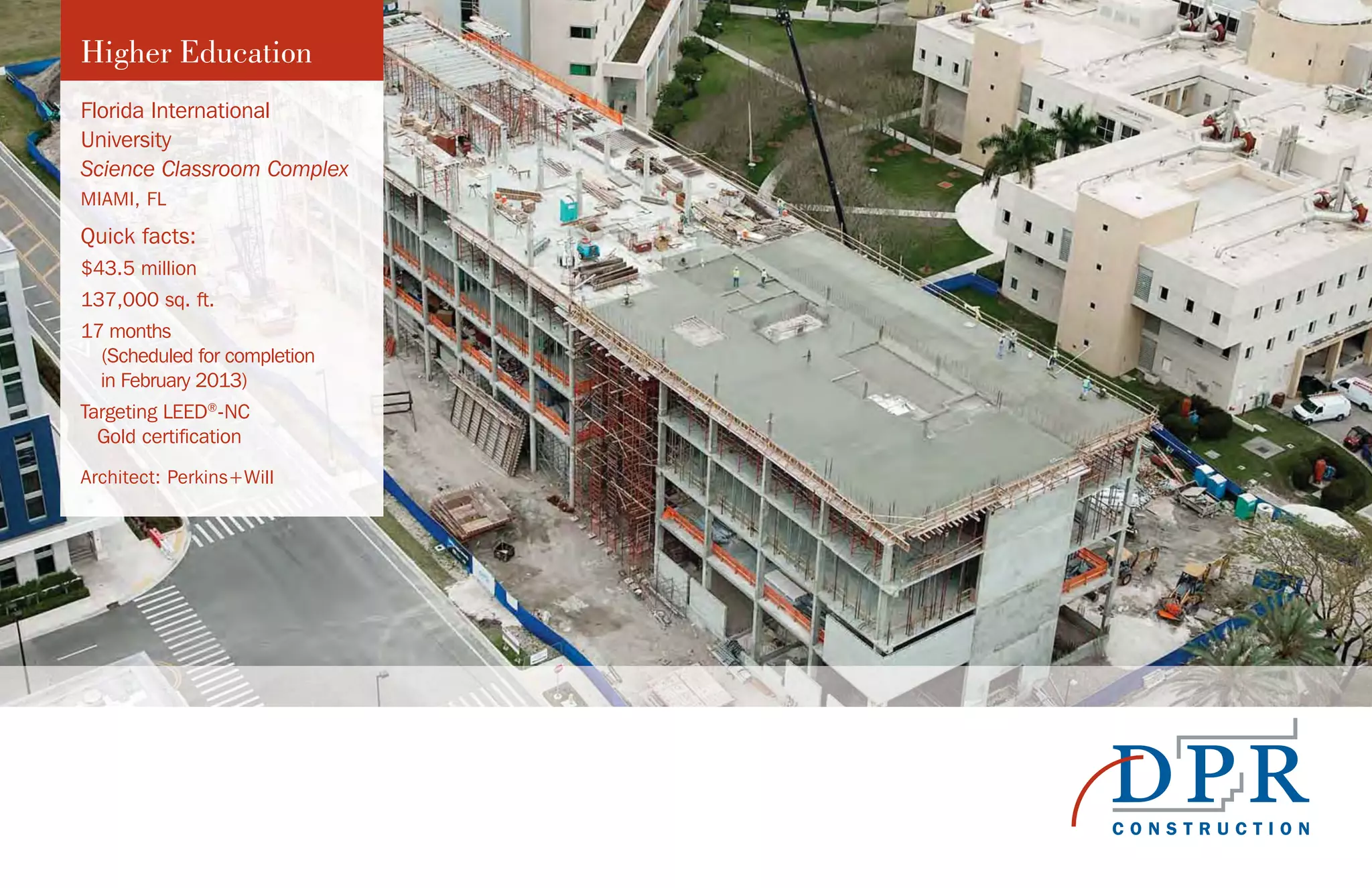 Higher Education
Florida International
University
Science Classroom Complex
MIAMI, FL
Quick facts:
$43.5 million
137,000 sq. ft.
17 months
(Scheduled for completion
in February 2013)
Targeting LEED®
-NC
Gold certification
Architect: Perkins+Will
 