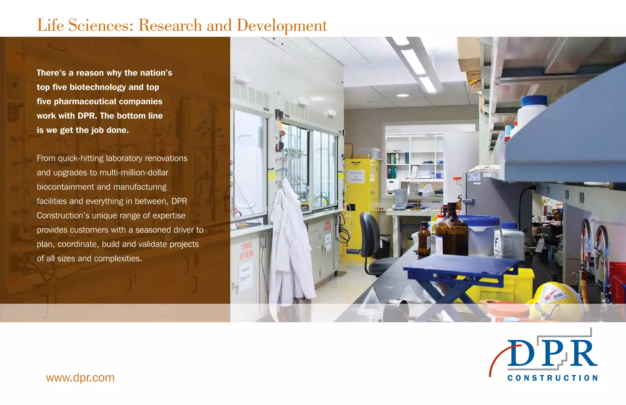 Life Sciences: Research and Development
www.dpr.com
There’s a reason why the nation’s
top five biotechnology and top
five pharmaceutical companies
work with DPR. The bottom line
is we get the job done.
From quick-hitting laboratory renovations
and upgrades to multi-million-dollar
biocontainment and manufacturing
facilities and everything in between, DPR
Construction’s unique range of expertise
provides customers with a seasoned driver to
plan, coordinate, build and validate projects
of all sizes and complexities.
 