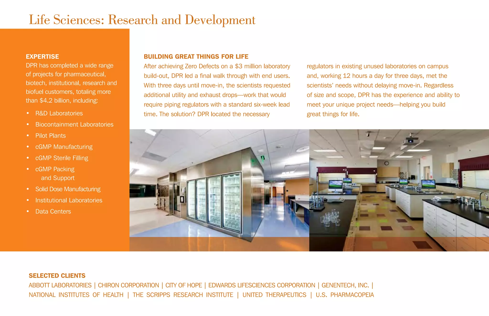 EXPERTISE
DPR has completed a wide range
of projects for pharmaceutical,
biotech, institutional, research and
biofuel customers, totaling more
than $4.2 billion, including:
• R&D Laboratories
• Biocontainment Laboratories
• Pilot Plants
• cGMP Manufacturing
• cGMP Sterile Filling
• cGMP Packing
and Support
• Solid Dose Manufacturing
• Institutional Laboratories
• Data Centers
SELECTED CLIENTS
ABBOTT LABORATORIES | CHIRON CORPORATION | CITY OF HOPE | EDWARDS LIFESCIENCES CORPORATION | GENENTECH, INC. |
NATIONAL INSTITUTES OF HEALTH | THE SCRIPPS RESEARCH INSTITUTE | UNITED THERAPEUTICS | U.S. PHARMACOPEIA
BUILDING GREAT THINGS FOR LIFE
After achieving Zero Defects on a $3 million laboratory
build-out, DPR led a final walk through with end users.
With three days until move-in, the scientists requested
additional utility and exhaust drops—work that would
require piping regulators with a standard six-week lead
time. The solution? DPR located the necessary
regulators in existing unused laboratories on campus
and, working 12 hours a day for three days, met the
scientists’ needs without delaying move-in. Regardless
of size and scope, DPR has the experience and ability to
meet your unique project needs—helping you build
great things for life.
Life Sciences: Research and Development
 