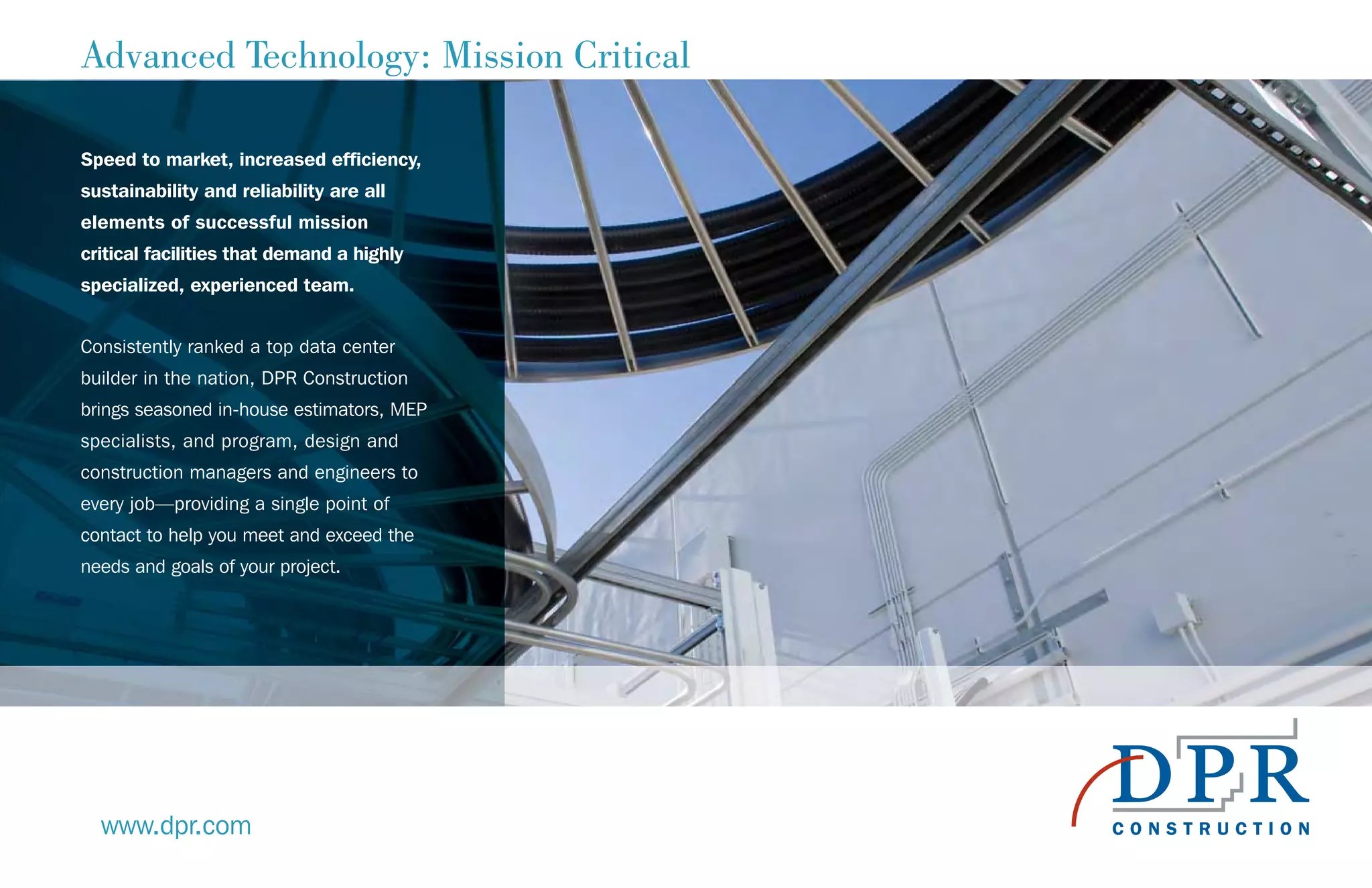 Advanced Technology: Mission Critical
Speed to market, increased efficiency,
sustainability and reliability are all
elements of successful mission
critical facilities that demand a highly
specialized, experienced team.
Consistently ranked a top data center
builder in the nation, DPR Construction
brings seasoned in-house estimators, MEP
specialists, and program, design and
construction managers and engineers to
every job—providing a single point of
contact to help you meet and exceed the
needs and goals of your project.
www.dpr.com
 