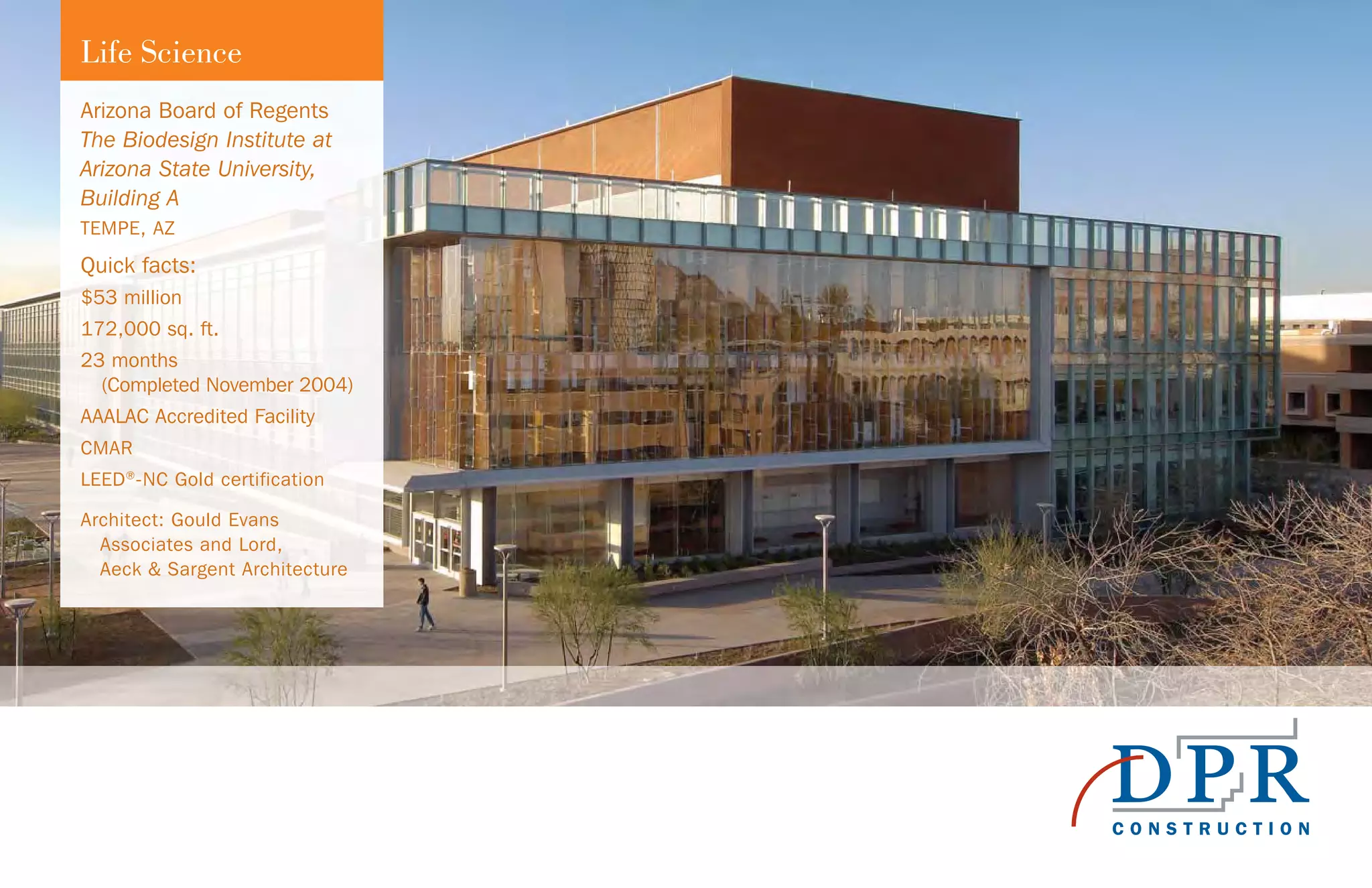 Arizona Board of Regents
The Biodesign Institute at
Arizona State University,
Building A
TEMPE, AZ
Quick facts:
$53 million
172,000 sq. ft.
23 months
(Completed November 2004)
AAALAC Accredited Facility
CMAR
LEED®
-NC Gold certification
Architect: Gould Evans
Associates and Lord,
Aeck & Sargent Architecture
Life Science
 