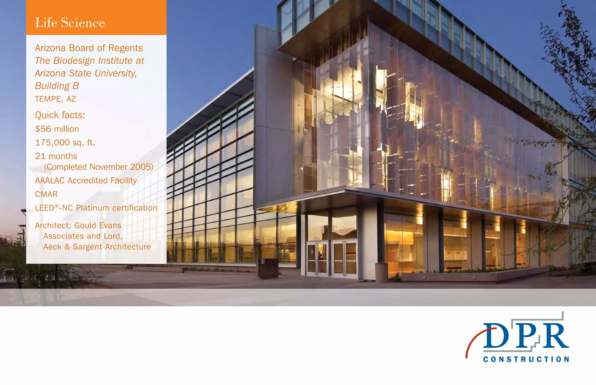 Arizona Board of Regents
The Biodesign Institute at
Arizona State University,
Building B
TEMPE, AZ
Quick facts:
$56 million
175,000 sq. ft.
21 months
(Completed November 2005)
AAALAC Accredited Facility
CMAR
LEED®
-NC Platinum certification
Architect: Gould Evans
Associates and Lord,
Aeck & Sargent Architecture
Life Science
 