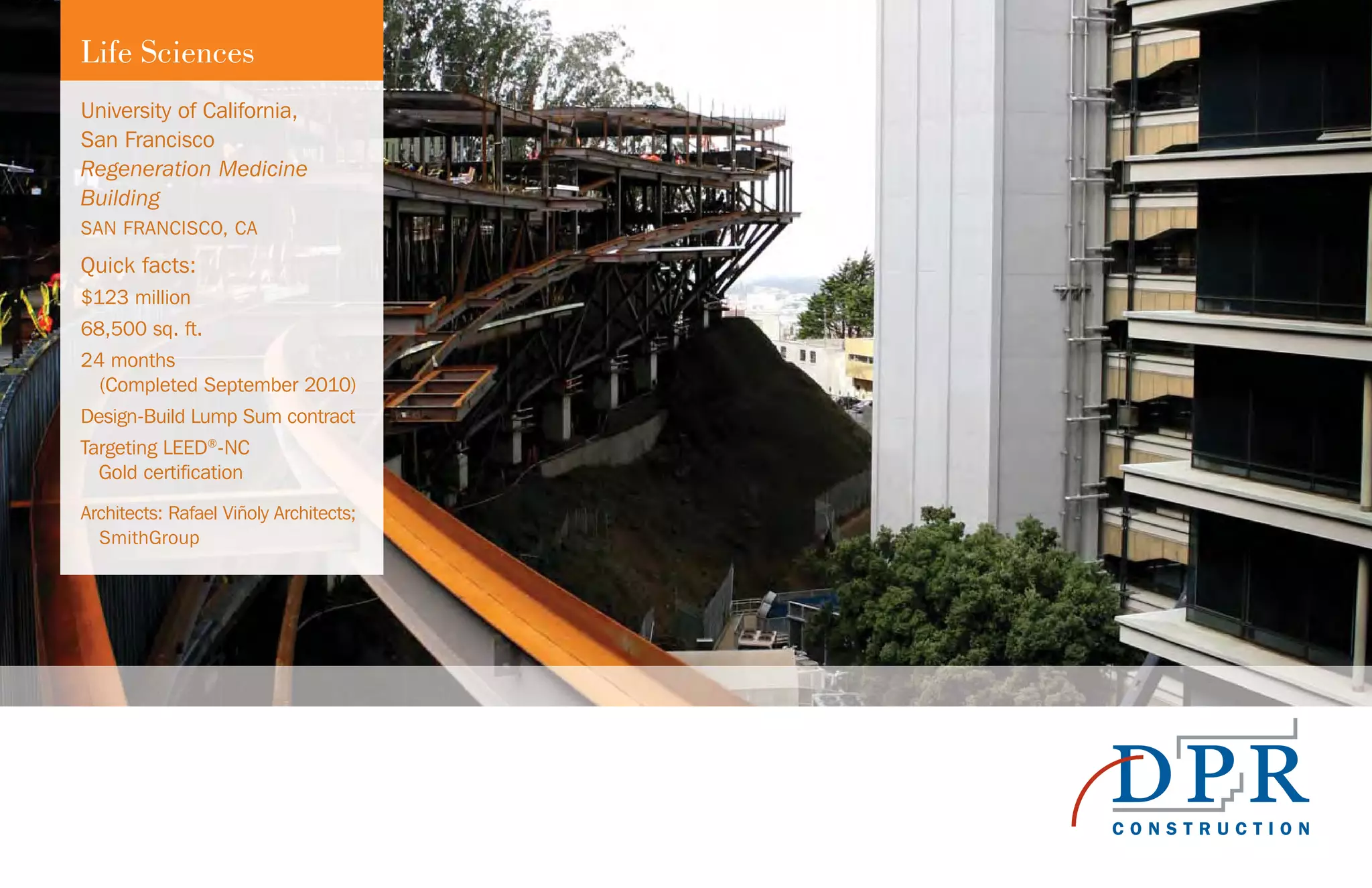 Life Sciences
University of California,
San Francisco
Regeneration Medicine
Building
SAN FRANCISCO, CA
Quick facts:
$123 million
68,500 sq. ft.
24 months
(Completed September 2010)
Design-Build Lump Sum contract
Targeting LEED®
-NC
Gold certification
Architects: Rafael Viñoly Architects;
SmithGroup
 