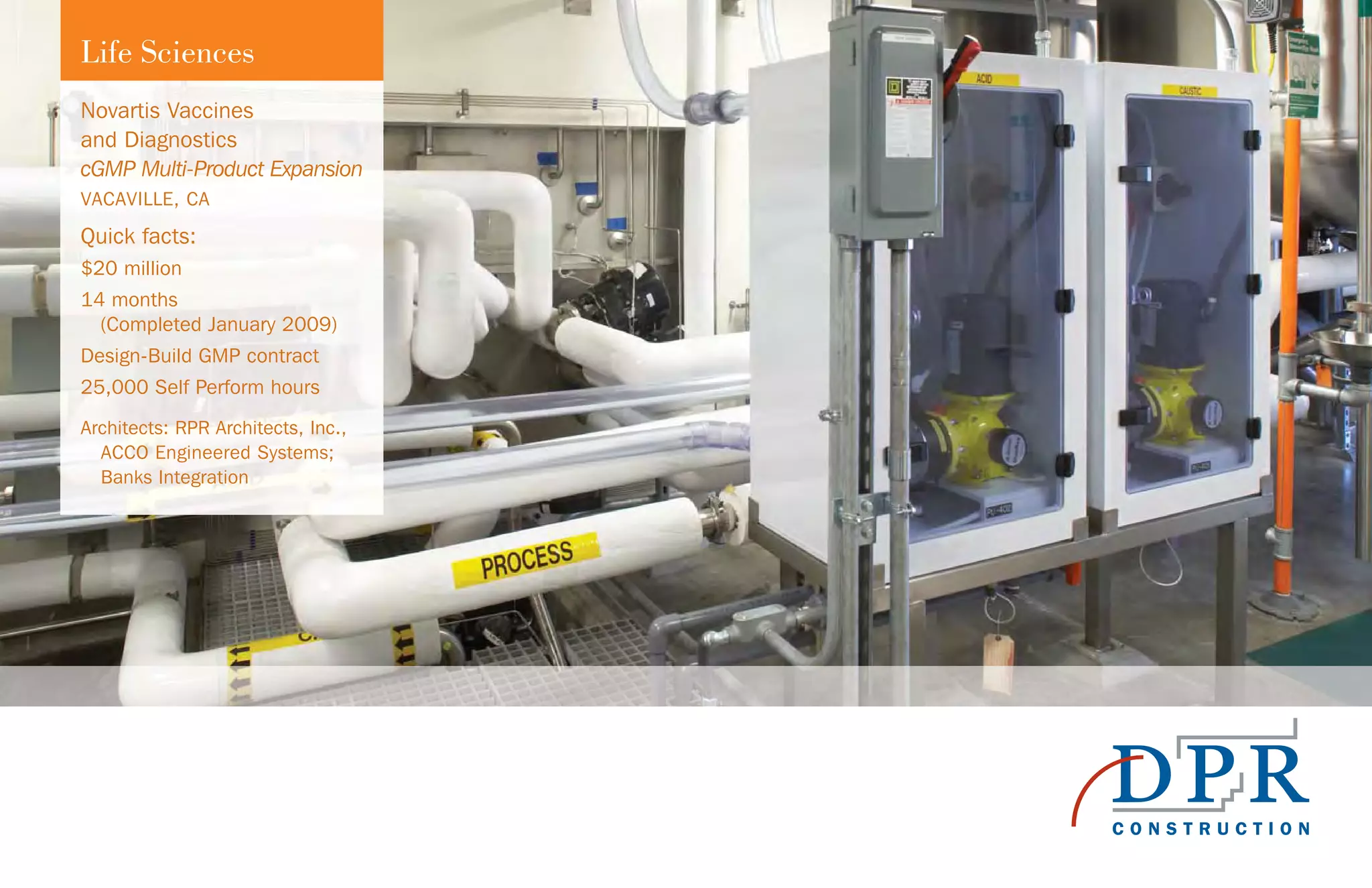 Life Sciences
Novartis Vaccines
and Diagnostics
cGMP Multi-Product Expansion
VACAVILLE, CA
Quick facts:
$20 million
14 months
(Completed January 2009)
Design-Build GMP contract
25,000 Self Perform hours
Architects: RPR Architects, Inc.,
ACCO Engineered Systems;
Banks Integration
 