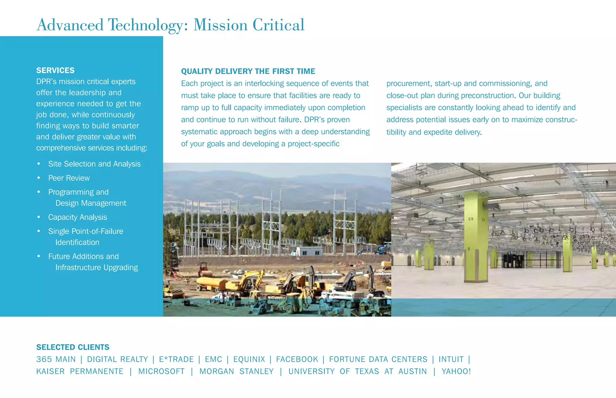 QUALITY DELIVERY THE FIRST TIME
Each project is an interlocking sequence of events that
must take place to ensure that facilities are ready to
ramp up to full capacity immediately upon completion
and continue to run without failure. DPR’s proven
systematic approach begins with a deep understanding
of your goals and developing a project-specific
procurement, start-up and commissioning, and
close-out plan during preconstruction. Our building
specialists are constantly looking ahead to identify and
address potential issues early on to maximize construc-
tibility and expedite delivery.
Advanced Technology: Mission Critical
SERVICES
DPR’s mission critical experts
offer the leadership and
experience needed to get the
job done, while continuously
finding ways to build smarter
and deliver greater value with
comprehensive services including:
• Site Selection and Analysis
• Peer Review
• Programming and
Design Management
• Capacity Analysis
• Single Point-of-Failure
Identification
• Future Additions and
Infrastructure Upgrading
SELECTED CLIENTS
365 MAIN | DIGITAL REALTY | E*TRADE | EMC | EQUINIX | FACEBOOK | FORTUNE DATA CENTERS | INTUIT |
KAISER PERMANENTE | MICROSOFT | MORGAN STANLEY | UNIVERSITY OF TEXAS AT AUSTIN | YAHOO!
 