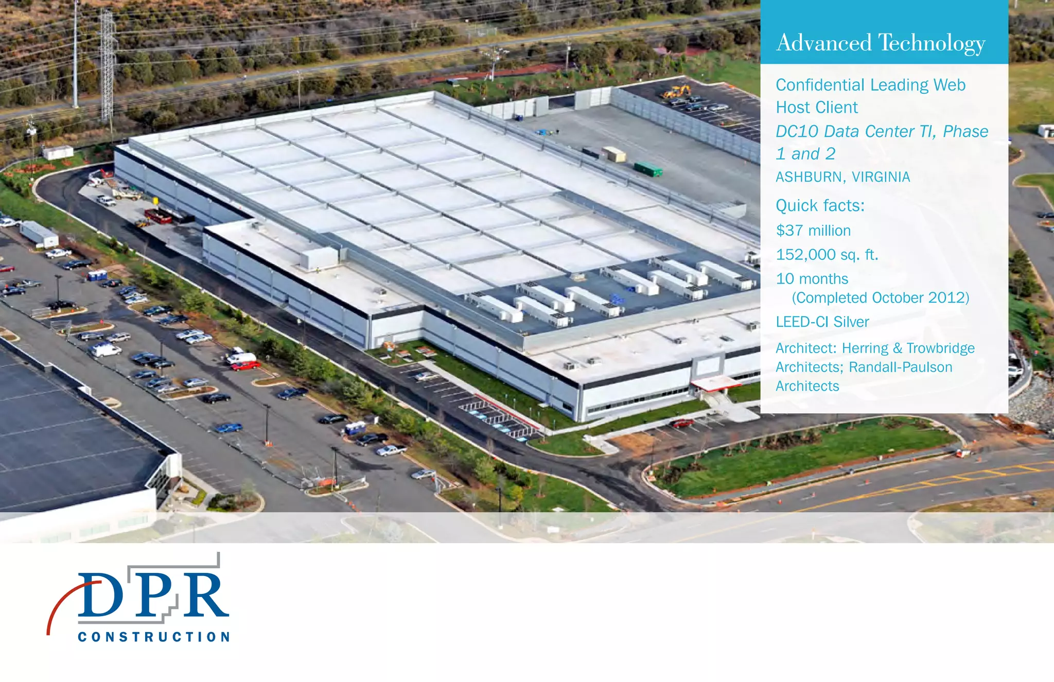Advanced Technology
Confidential Leading Web
Host Client
DC10 Data Center TI, Phase
1 and 2
ASHBURN, VIRGINIA
Quick facts:
$37 million
152,000 sq. ft.
10 months
(Completed October 2012)
LEED-CI Silver
Architect: Herring & Trowbridge
Architects; Randall-Paulson
Architects
 