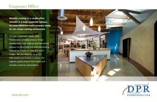 Corporate Office
Whether working on a single-office
remodel or a large corporate campus,
we understand that every company needs
its own unique working environment.
To meet customers’ needs, DPR
Construction provides tailored design
development, cost analysis and scheduling
services to bring even the most demanding
projects to a close on time and within
budget. We pay attention to all the
little details and finishes to deliver the
highest quality product that meets and
exceeds customer expectations.
www.dpr.com
 