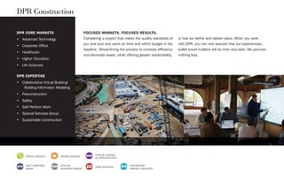 DPR CORE MARKETS
• Advanced Technology
• Corporate Office
• Healthcare
• Higher Education
• Life Sciences
DPR EXPERTISE
• Collaborative Virtual Building/
Building Information Modeling
• Preconstruction
• Safety
• Self Perform Work
• Special Services Group
• Sustainable Construction
FOCUSED MARKETS. FOCUSED RESULTS.
Completing a project that meets the quality standards of
you and your end users on time and within budget is the
baseline. Streamlining the process to increase efficiency
and eliminate waste, while offering greater predictability,
is how we define and deliver value. When you work
with DPR, you can rest assured that our experienced,
bullet-smart builders will do their very best. We promise
nothing less.
DPR Construction
GREEN PROJECT AWARD WINNER
VIRTUAL DESIGN
& CONSTRUCTION
SELF PERFORM
WORK
SPECIAL
SERVICES GROUP
ZERO DEFECTS
INTEGRATED
PROJECT DELIVERY
 