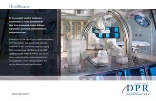 Healthcare
In the complex world of healthcare
construction, it is the fundamentals
that drive successful project delivery:
experience, teamwork, communication
and genuine care.
Ranked one of the nation’s top healthcare builders,
DPR Construction has successfully delivered
more than 1,400 healthcare projects, ranging
from miscellaneous JCAHO repairs and MEP
upgrades to new medical centers. Our proven
teams understand the unique requirements
and application of the intricate systems that
are the lifeline of healthcare facilities.
www.dpr.com
 
