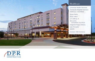 Healthcare
Universal Health Services
Temecula Hospital Campus
TEMECULA, CALIFORNIA
Quick facts:
$152 million
177,508 sq. ft.
38 months
(Completed July 2013)
Integrated Project Delivery
Lean Principles
OSHPD
Architect: HMC Architects
 