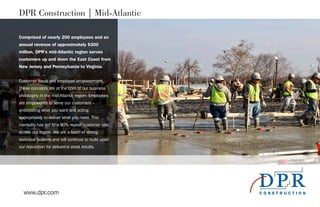 www.dpr.com
DPR Construction | Mid-Atlantic
Comprised of nearly 200 employees and an
annual revenue of approximately $300
million, DPR’s mid-Atlantic region serves
customers up and down the East Coast from
New Jersey and Pennsylvania to Virginia.
Customer focus and employee empowerment.
These concepts are at the core of our business
philosophy in the mid-Atlantic region. Employees
are empowered to serve our customers –
anticipating what you want and acting
appropriately to deliver what you need. This
mentality has led to a 90% repeat customer rate
across our region. We are a team of strong
technical builders and will continue to build upon
our reputation for delivering great results.
 