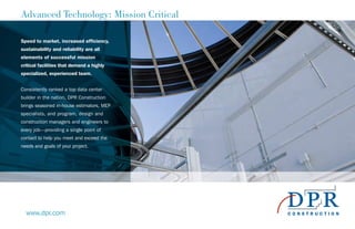 Advanced Technology: Mission Critical
Speed to market, increased efficiency,
sustainability and reliability are all
elements of successful mission
critical facilities that demand a highly
specialized, experienced team.
Consistently ranked a top data center
builder in the nation, DPR Construction
brings seasoned in-house estimators, MEP
specialists, and program, design and
construction managers and engineers to
every job—providing a single point of
contact to help you meet and exceed the
needs and goals of your project.
www.dpr.com
 